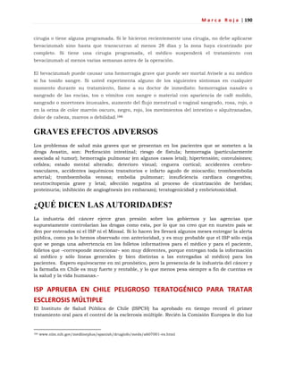 M a r c a R o j a | 190
cirugía o tiene alguna programada. Si le hicieron recientemente una cirugía, no debe aplicarse
bevacizumab sino hasta que transcurran al menos 28 días y la zona haya cicatrizado por
completo. Si tiene una cirugía programada, el médico suspenderá el tratamiento con
bevacizumab al menos varias semanas antes de la operación.
El bevacizumab puede causar una hemorragia grave que puede ser mortal Avísele a su médico
si ha tosido sangre. Si usted experimenta alguno de los siguientes síntomas en cualquier
momento durante su tratamiento, llame a su doctor de inmediato: hemorragias nasales o
sangrado de las encías, tos o vómitos con sangre o material con apariencia de café molido,
sangrado o moretones inusuales, aumento del flujo menstrual o vaginal sangrado, rosa, rojo, o
en la orina de color marrón oscuro, negro, rojo, los movimientos del intestino o alquitranadas,
dolor de cabeza, mareos o debilidad.166
GRAVES EFECTOS ADVERSOS
Los problemas de salud más graves que se presentan en los pacientes que se someten a la
droga Avastin, son: Perforación intestinal; riesgo de fístula; hemorragia (particularmente
asociada al tumor); hemorragia pulmonar (en algunos casos letal); hipertensión; convulsiones;
cefalea; estado mental alterado; deterioro visual; ceguera cortical; accidentes cerebro-
vasculares, accidentes isquémicos transitorios e infarto agudo de miocardio; tromboembolia
arterial; tromboembolia venosa; embolia pulmonar; insuficiencia cardíaca congestiva;
neutrocitopenia grave y letal; afección negativa al proceso de cicatrización de heridas;
proteinuria; inhibición de angiogénesis (en embarazo); teratogenicidad y embriotoxicidad.
¿QUÉ DICEN LAS AUTORIDADES?
La industria del cáncer ejerce gran presión sobre los gobiernos y las agencias que
supuestamente controlarían las drogas como esta, por lo que no creo que en nuestro país se
den por enterados ni el ISP ni el Minsal. Si lo hacen les llevará algunos meses entregar la alerta
pública, como ya lo hemos observado con anterioridad, y es muy probable que el ISP sólo exija
que se ponga una advertencia en los folletos informativos para el médico y para el paciente,
folletos que –corresponde mencionar– son muy diferentes, porque entregan toda la información
al médico y sólo líneas generales (y bien distintas a las entregadas al médico) para los
pacientes. Espero equivocarme en mi pronóstico, pero la presencia de la industria del cáncer y
la farmafia en Chile es muy fuerte y rentable, y lo que menos pesa siempre a fin de cuentas es
la salud y la vida humanas.-
ISP APRUEBA EN CHILE PELIGROSO TERATOGÉNICO PARA TRATAR
ESCLEROSIS MÚLTIPLE
El Instituto de Salud Pública de Chile (ISPCH) ha aprobado en tiempo record el primer
tratamiento oral para el control de la esclerosis múltiple. Recién la Comisión Europea le dio luz
166 www.nlm.nih.gov/medlineplus/spanish/druginfo/meds/a607001-es.html
 