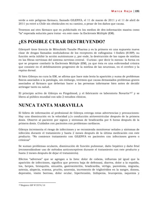 M a r c a R o j a | 191
verde a este peligroso fármaco, llamado GILENYA, el 11 de marzo de 2011 y el 11 de abril de
2011 ya entró a Chile sin obstáculos en su camino, a pesar de los daños que causa.
Tenemos así otro fármaco que es publicitado en los medios de des-información masiva como
―la‖ esperada solución para tratar -en este caso- la Esclerosis Múltiple (EM).
¿ES POSIBLE CURAR DESTRUYENDO?
Gilenya® tiene licencia de Mitsubishi Tanabe Pharma y es la primera en una supuesta nueva
clase de drogas llamadas moduladoras de los receptores de esfingosina 1-fosfato (S1RP); su
función sería inhibir la acción autoinmune y, por ende, la destrucción de las capas de mielina
en las fibras nerviosas del sistema nervioso central. Curioso –por decir lo menos- la forma en
que se propone combatir la Esclerosis Múltiple (EM), ya que ésta es una enfermedad crónica
que consiste en el debilitamiento progresivo de la mielina de las neuronas, en el cerebro y la
espina dorsal.
Si bien Gilenya no cura la EM, se afirma que hace más lenta la aparición y suma de problemas
físicos asociados a la patología, sin embargo, veremos que causa demasiados problemas graves
asociados al fármaco que deberían hacer a las personas informarse bien antes de decidir
arriesgar tanto su salud.
El principio activo de Gilenya es Fingolimod, y el fabricante es laboratorio Novartis167 y se
libera al público mundial con sólo 2 estudios clínicos.
NUNCA TANTA MARAVILLA
El folleto de información al profesional de Gilenya entrega estas advertencias y precauciones:
Hay una disminución en la velocidad y/o conducción atrioventricular después de la primera
dosis. Observe al paciente por signos y síntomas de bradicardia por 6 horas después de la
primera dosis. Cuidados con pacientes con problemas cardíacos.
Gilenya incrementa el riesgo de infecciones y se recomienda monitorear señales y síntomas de
infección durante el tratamiento y hasta 2 meses después de la última medicación con este
producto. ―No comience tratamiento con GILENYA en pacientes con infecciones graves o
crónicas‖
Se suman problemas oculares, disminución de función pulmonar, daño hepático y daño fetal
(recomendándose uso de métodos anticonceptivos durante el tratamiento con este producto y
hasta 2 meses después de dejar el tratamiento).
Efectos ―adversos‖ que se agregan a la lista: dolor de cabeza, influenza (al igual que la
aparición de infecciones, significa que provoca baja de defensas), diarrea, dolor a la espalda,
tos, herpes, bronquitis, sinusitis, gastroenteritis, bradicardia, vértigo, parestesia, migraña,
astenia, alopecia, eczema, prurito, anorexia, incremento de triglicéridos en la sangre, disnea,
depresión, visión borrosa, dolor ocular, hipertensión, linfopenia, leucopenia, isquemia y
167Registro ISP N°3574/10
 