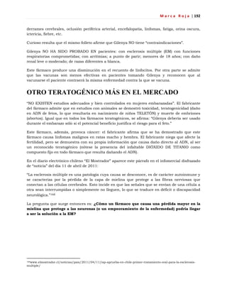 M a r c a R o j a | 192
derrames cerebrales, oclusión periférica arterial, encefalopatía, linfomas, fatiga, orina oscura,
ictericia, fiebre, etc.
Curioso resulta que el mismo folleto afirme que Gilenya NO tiene ―contraindicaciones‖.
Gilenya NO HA SIDO PROBADO EN pacientes: con esclerosis múltiple (EM) con funciones
respiratorias comprometidas; con arritmias; a punto de parir; menores de 18 años; con daño
renal leve o moderado; de razas diferentes a blanca.
Este fármaco produce una disminución en el recuento de linfocitos. Por otra parte se admite
que las vacunas son menos efectivas en pacientes tomando Gilenya y reconocen que al
vacunarse el paciente contraerá la misma enfermedad contra la que se vacuna.
OTRO TERATOGÉNICO MÁS EN EL MERCADO
―NO EXISTEN estudios adecuados y bien controlados en mujeres embarazadas‖. El fabricante
del fármaco admite que en estudios con animales se demostró toxicidad, teratogenicidad (daño
en ADN de fetos, lo que resultaría en nacimiento de niños TELETÓN) y muerte de embriones
(abortos). Igual que en todos los fármacos teratogénicos, se afirma: ―Gilenya debería ser usado
durante el embarazo sólo si el potencial beneficio justifica el riesgo para el feto.‖
Este fármaco, además, provoca cáncer: el fabricante afirma que se ha demostrado que este
fármaco causa linfomas malignos en ratas macho y hembra. El fabricante niega que afecte la
fertilidad, pero se demuestra con su propia información que causa daño directo al ADN, al ser
un reconocido teratogénico (nótese la presencia del infaltable DIÓXIDO DE TITANIO como
compuesto fijo en todo fármaco que resulta dañando el ADN).
En el diario electrónico chileno ―El Mostrador‖ aparece este párrafo en el infomercial disfrazado
de ―noticia‖ del día 11 de abril de 2011:
―La esclerosis múltiple es una patología cuya causa se desconoce, es de carácter autoinmune y
se caracteriza por la pérdida de la capa de mielina que protege a las fibras nerviosas que
conectan a las células cerebrales. Esto incide en que las señales que se envían de una célula a
otra sean interrumpidas o simplemente no lleguen, lo que se traduce en déficit o discapacidad
neurológica.‖168
La pregunta que surge entonces es: ¿Cómo un fármaco que causa una pérdida mayor en la
mielina que protege a las neuronas (o un empeoramiento de la enfermedad) podría llegar
a ser la solución a la EM?
168www.elmostrador.cl/noticias/pais/2011/04/11/isp-aprueba-en-chile-primer-tratamiento-oral-para-la-esclerosis-
multiple/
 