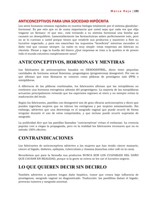 M a r c a R o j a | 193
ANTICONCEPTIVOS PARA UNA SOCIEDAD HIPÓCRITA
Los seres humanos estamos regulados en nuestra biología totalmente por el sistema glandular-
hormonal. Es por esto que es de suma importancia que usted sepa que cada vez que elija
tragarse un fármaco -el que sea-, está enviando a su sistema hormonal una bomba que
causará un desequilibrio. Lamentablemente las farmacéuticas saben perfectamente esto, pero
no se lo cuentan a usted porque tienen que venderle sus productos y mantener a flote su
lucrativo negociado, y para eso exacerban los supuestos ―beneficios‖ mientras esconden el
daño real que causan siempre. La razón es muy simple: estas empresas así fabrican su
clientela. Piense y siga la huella del dinero ¿Qué empresas se irían a la quiebra si de pronto
todo el mundo estuviera completamente sano?
ANTICONCEPTIVOS, HORMONAS Y MENTIRAS
Los fabricantes de anticonceptivos basados en DESOGESTREL, dicen tener pequeñas
cantidades de hormona sexual femenina, progestágeno (progesterona) desogestrel. Por eso es
que afirman que esos fármacos se conocen como píldoras de prostágeno solo (PPS) o
minipíldoras.
A diferencia de las píldoras combinadas, los fabricantes afirman que las minipíldoras no
contienen una hormona estrogénica además del progestágeno. La mayoría de las minipíldoras
actuarían principalmente evitando que los espermios ingresen al útero y no siempre evitan la
maduración del óvulo.
Según los fabricantes, pastillas con desogestrel son de gran eficacia anticonceptiva y dicen que
pueden ingerirlas mujeres que no toleran los estrógenos y por mujeres amamantando. Sin
embargo, advierten que una desventaja es el sangrado vaginal que puede ocurrir de forma
irregular durante el uso de estos comprimidos, y que incluso puede ocurrir supresión de
sangrado.
La publicidad dice que las pastillas llamadas "contraceptivas" evitan el embarazo. La creencia
popular cree a ciegas la propaganda, pero en la realidad los fabricantes reconocen que no es
método 100% efectivo.
CONTRAINDICACIONES
Los fabricantes de anticonceptivos advierten a las mujeres que han tenido cáncer mamario,
cáncer al hígado, diabetes, epilepsia, tuberculosis y cloasma (manchas color café en la cara).
Recordemos que para la farmafia sus productos NUNCA SON LOS CULPABLES DEL DAÑO
QUE CAUSAN EN REALIDAD, porque si la gente se entera se les cae el lucrativo negocio.
LO QUE QUIEREN DECIR SIN DECIRLO
También advierten a quienes tengan daño hepático, tumor que crezca bajo influencia de
prostágenos, sangrado vaginal no diagnosticado. Traducción: las pastillitas dañan el hígado,
provocan tumores y sangrado anormal.
 