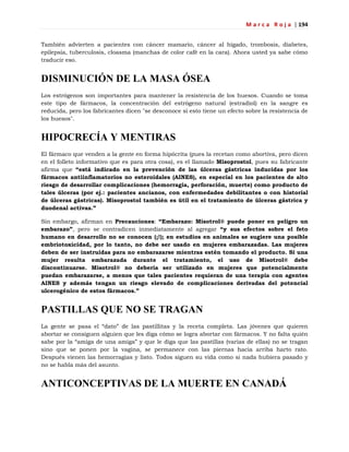 M a r c a R o j a | 194
También advierten a pacientes con cáncer mamario, cáncer al hígado, trombosis, diabetes,
epilepsia, tuberculosis, cloasma (manchas de color café en la cara). Ahora usted ya sabe cómo
traducir eso.
DISMINUCIÓN DE LA MASA ÓSEA
Los estrógenos son importantes para mantener la resistencia de los huesos. Cuando se toma
este tipo de fármacos, la concentración del estrógeno natural (estradiol) en la sangre es
reducida, pero los fabricantes dicen "se desconoce si esto tiene un efecto sobre la resistencia de
los huesos".
HIPOCRECÍA Y MENTIRAS
El fármaco que venden a la gente en forma hipócrita (pues la recetan como abortiva, pero dicen
en el folleto informativo que es para otra cosa), es el llamado Misoprostol, pues su fabricante
afirma que “está indicado en la prevención de las úlceras gástricas inducidas por los
fármacos antiinflamatorios no esteroidales (AINES), en especial en los pacientes de alto
riesgo de desarrollar complicaciones (hemorragia, perforación, muerte) como producto de
tales úlceras (por ej.: pacientes ancianos, con enfermedades debilitantes o con historial
de úlceras gástricas). Misoprostol también es útil en el tratamiento de úlceras gástrica y
duodenal activas.”
Sin embargo, afirman en Precauciones: “Embarazo: Misotrol® puede poner en peligro un
embarazo”, pero se contradicen inmediatamente al agregar “y sus efectos sobre el feto
humano en desarrollo no se conocen (¡!); en estudios en animales se sugiere una posible
embriotoxicidad, por lo tanto, no debe ser usado en mujeres embarazadas. Las mujeres
deben de ser instruidas para no embarazarse mientras estén tomando el producto. Si una
mujer resulta embarazada durante el tratamiento, el uso de Misotrol® debe
discontinuarse. Misotrol® no debería ser utilizado en mujeres que potencialmente
puedan embarazarse, a menos que tales pacientes requieran de una terapia con agentes
AINES y además tengan un riesgo elevado de complicaciones derivadas del potencial
ulcerogénico de estos fármacos.”
PASTILLAS QUE NO SE TRAGAN
La gente se pasa el ―dato‖ de las pastillitas y la receta completa. Las jóvenes que quieren
abortar se consiguen alguien que les diga cómo se logra abortar con fármacos. Y no falta quién
sabe por la ―amiga de una amiga‖ y que le diga que las pastillas (varias de ellas) no se tragan
sino que se ponen por la vagina, se permanece con las piernas hacia arriba harto rato.
Después vienen las hemorragias y listo. Todos siguen su vida como si nada hubiera pasado y
no se habla más del asunto.
ANTICONCEPTIVAS DE LA MUERTE EN CANADÁ
 