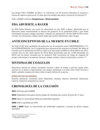 M a r c a R o j a | 195
Las drogas YAZ y YASMIN, de Bayer, se relacionan con 50 muertes (oficiales) en mujeres y
cientos de daños en jóvenes de 17 años (pero los medios sólo dieron cuenta de 23 muertes)169
YAZ y JASMIN contienen Drospirenona y Etinil estradiol.
FDA ADVIERTE A BAYER
La FDA había liberado una carta de advertencia el año 2008 a Bayer, afirmando que el
fabricante había sobreestimado la eficacia del producto en la publicidad (YAZ) y que había
minimizado los graves riesgos asociados, violando las regulaciones. El año 2009 la FDA vuelve
a enviar otro documento a Bayer donde repite que omiten información sobre riesgos.
ANTICONCEPTIVOS DE LA MUERTE EN CHILE
En Chile el ISP tiene aprobados 36 productos con el compuesto activo DROSPIRENONA y 177
con ETINILESTRADIOL, los 2 compuestos que provocaron las muertes en Canadá. Me llama la
atención que la aprobación de YAZ en Chile se la haya dado el ISPCH el 26 de febrero de 2013,
cuando casi un año antes (marzo de 2012) Bayer presentaba más de 12.000 demandas en
EEUU por los daños causados por su producto YAZ: incremento de riesgo de coágulos de
sangre, enfermedad a la vesícula, derrame, ataque cardíaco, infarto al miocardio y muerte.170
SINTOMAS DE COÁGULOS
Repentinos dolores de cabeza; hinchazón inusual o dolor en brazos y piernas; agudo dolor
opresivo en el pecho o expectoración con sangre; problemas a la vista como visión borrosa o
doble o pérdida completa de visión; dolor en parte inferior de la pierna.
OTROS EFECTOS SECUNDARIOS
Embolia pulmonar; trombosis; dolor abdominal; náuseas; diarrea; distensión abdominal;
ictericia; trastornos psiquiátricos; cáncer
CRONOLOGÍA DE LA COLUSIÓN
2001: FDA aprueba YASMIN
2002: Reguladores Europeos alertan peligro de trombosis por muerte de joven de 17 años.
2003: Bayer es amonestado (FDA) por publicidad engañosa
2006: YAZ es aprobado por FDA
2008 y 2009: Bayer es amonestado por publicidad engañosa y omisión de graves riesgos
asociados.
169http://alturl.com/3jq9w
170 www.gicona.ispch.cl
 