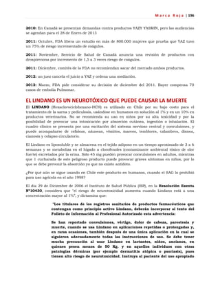 M a r c a R o j a | 196
2010: En Canadá se presentan demandas contra productos YAZY YASMIN, pero las audiencias
se agendan para el 28 de Enero de 2013
2011: Octubre, FDA libera un estudio en más de 800.000 mujeres que prueba que YAZ tuvo
un 75% de riesgo incrementado de coágulos.
2011: Noviembre, Servicio de Salud de Canadá anuncia una revisión de productos con
drospirenona por incremento de 1,5 a 3 veces riesgo de coágulos.
2011: Diciembre, comités de la FDA no recomiendan sacar del mercado ambos productos.
2012: un juez cancela el juicio a YAZ y ordena una mediación.
2012: Marzo, FDA pide considerar su decisión de diciembre del 2011. Bayer compensa 70
casos de embolia Pulmonar.
EL LINDANO ES UN NEUROTÓXICO QUE PUEDE CAUSAR LA MUERTE
El LINDANO (Hexaclorociclohexano-HCH) es utilizado en Chile por su bajo costo para el
tratamiento de la sarna y pediculosis, usándose en humanos en solución al 1% y en un 10% en
productos veterinarios. No se recomienda su uso en niños por su alta toxicidad y por la
posibilidad de provocar una intoxicación por absorción cutánea, ingestión o inhalación. El
cuadro clínico se presenta por una excitación del sistema nervioso central y convulsiones, y
puede acompañarse de cefaleas, náuseas, vómitos, mareos, temblores, calambres, disnea,
cianosis y colapso circulatorio.
El Lindano es liposoluble y se almacena en el tejido adiposo en un tiempo aproximado de 3 a 6
semanas y se metaboliza en el hígado a clorofenoles (contaminante ambiental tóxico de olor
fuerte) excretados por la orina. Sólo 45 mg pueden provocar convulsiones en adultos, mientras
que 1 cucharada de este peligroso producto puede provocar graves síntomas en niños, por lo
que se debe prevenir la absorción ya que no existe antídoto.
¿Por qué aún se sigue usando en Chile este producto en humanos, cuando el SAG lo prohibió
para uso agrícola en el año 1998?
El día 29 de Diciembre de 2006 el Instituto de Salud Pública (ISP), en la Resolución Exenta
Nº10430, considera que "el riesgo de neurotoxicidad aumenta cuando Lindano está a una
concentración mayor al 1%‖, y dictamina que:
"Los titulares de los registros sanitarios de productos farmacéuticos que
contengan como principio activo Lindano, deberán incorporar al texto del
Folleto de Información al Profesional Autorizado esta advertencia:
Se han reportado convulsiones, vértigo, dolor de cabeza, parestesia y
muerte, cuando se usa Lindano en aplicaciones repetidas o prolongadas y,
en raras ocasiones, también después de una única aplicación en la cual se
siguieron adecuadamente todas las instrucciones de uso. Se debe tener
mucha precaución al usar Lindano en lactantes, niños, ancianos, en
quienes pesen menos de 50 Kg. y en aquellos individuos con otras
patologías dérmicas (por ejemplo dermatitis atópica o psoriasis), pues
tienen alto riesgo de neurotoxicidad. Instruya al paciente del uso apropiado
 