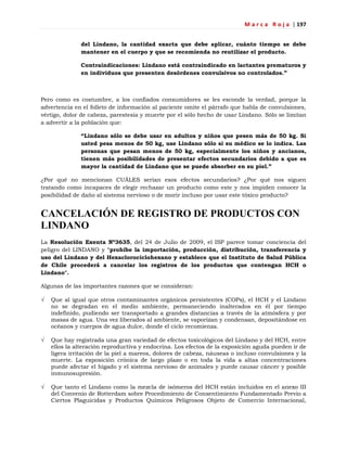 M a r c a R o j a | 197
del Lindano, la cantidad exacta que debe aplicar, cuánto tiempo se debe
mantener en el cuerpo y que se recomienda no reutilizar el producto.
Contraindicaciones: Lindano está contraindicado en lactantes prematuros y
en individuos que presenten desórdenes convulsivos no controlados.”
Pero como es costumbre, a los confiados consumidores se les esconde la verdad, porque la
advertencia en el folleto de información al paciente omite el párrafo que habla de convulsiones,
vértigo, dolor de cabeza, parestesia y muerte por el sólo hecho de usar Lindano. Sólo se limitan
a advertir a la población que:
“Lindano sólo se debe usar en adultos y niños que pesen más de 50 kg. Si
usted pesa menos de 50 kg, use Lindano sólo si su médico se lo indica. Las
personas que pesan menos de 50 kg, especialmente los niños y ancianos,
tienen más posibilidades de presentar efectos secundarios debido a que es
mayor la cantidad de Lindano que se puede absorber en su piel.”
¿Por qué no mencionan CUÁLES serían esos efectos secundarios? ¿Por qué nos siguen
tratando como incapaces de elegir rechazar un producto como este y nos impiden conocer la
posibilidad de daño al sistema nervioso o de morir incluso por usar este tóxico producto?
CANCELACIÓN DE REGISTRO DE PRODUCTOS CON
LINDANO
La Resolución Exenta Nº3635, del 24 de Julio de 2009, el ISP parece tomar conciencia del
peligro del LINDANO y "prohíbe la importación, producción, distribución, transferencia y
uso del Lindano y del Hexaclorociclohexano y establece que el Instituto de Salud Pública
de Chile procederá a cancelar los registros de los productos que contengan HCH o
Lindano".
Algunas de las importantes razones que se consideran:
 Que al igual que otros contaminantes orgánicos persistentes (COPs), el HCH y el Lindano
no se degradan en el medio ambiente, permaneciendo inalterados en él por tiempo
indefinido, pudiendo ser transportado a grandes distancias a través de la atmósfera y por
masas de agua. Una vez liberados al ambiente, se vaporizan y condensan, depositándose en
océanos y cuerpos de agua dulce, donde el ciclo recomienza.
 Que hay registrada una gran variedad de efectos toxicológicos del Lindano y del HCH, entre
ellos la alteración reproductiva y endocrina. Los efectos de la exposición aguda pueden ir de
ligera irritación de la piel a mareos, dolores de cabeza, náuseas o incluso convulsiones y la
muerte. La exposición crónica de largo plazo o en toda la vida a altas concentraciones
puede afectar el hígado y el sistema nervioso de animales y puede causar cáncer y posible
inmunosupresión.
 Que tanto el Lindano como la mezcla de isómeros del HCH están incluidos en el anexo III
del Convenio de Rotterdam sobre Procedimiento de Consentimiento Fundamentado Previo a
Ciertos Plaguicidas y Productos Químicos Peligrosos Objeto de Comercio Internacional,
 