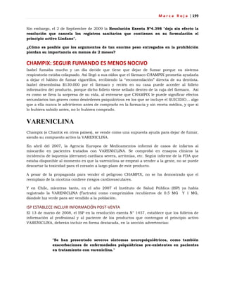 M a r c a R o j a | 199
Sin embargo, el 2 de Septiembre de 2009 la Resolución Exenta Nº4.398 "deja sin efecto la
resolución que cancela los registros sanitarios que contienen en su formulación el
principio activo Lindano".
¿Cómo es posible que los argumentos de tan enorme peso entregados en la prohibición
pierdan su importancia en menos de 2 meses?
CHAMPIX: SEGUIR FUMANDO ES MENOS NOCIVO
Isabel fumaba mucho y un día decide que tiene que dejar de fumar porque su sistema
respiratorio estaba colapsado. Así llegó a sus oídos que el fármaco CHAMPIX prometía ayudarla
a dejar el hábito de fumar cigarrillos, recibiendo la ―recomendación‖ directa de su dentista.
Isabel desembolsa $130.000 por el fármaco y recién en su casa puede acceder al folleto
informativo del producto, porque dicho folleto viene sellado dentro de la caja del fármaco. Así
es como se lleva la sorpresa de su vida, al enterarse que CHAMPIX le puede significar efectos
secundarios tan graves como desórdenes psiquiátricos en los que se incluye el SUICIDIO... algo
que a ella nunca le advirtieron antes de comprarlo en la farmacia y sin receta médica, y que si
lo hubiera sabido antes, no lo hubiera comprado.
VARENICLINA
Champix (o Chantix en otros países), se vende como una supuesta ayuda para dejar de fumar,
siendo su compuesto activo la VARENICLINA.
En abril del 2007, la Agencia Europea de Medicamentos informó de casos de infartos al
miocardio en pacientes tratados con VARENICLINA. Se comprobó en ensayos clínicos la
incidencia de isquemia (derrame) cardíaca severa, arritmias, etc. Según informe de la FDA que
estaba disponible al momento en que la vareniclina se empezó a vender a la gente, no se puede
descartar la toxicidad para el corazón a largo plazo de este producto.
A pesar de la propaganda para vender el peligroso CHAMPIX, no se ha demostrado que el
reemplazo de la nicotina conlleve riesgos cardiovasculares.
Y en Chile, mientras tanto, en el año 2007 el Instituto de Salud Pública (ISP) ya había
registrado la VARENICLINA (Tartrato) como comprimidos recubiertos de 0.5 MG Y 1 MG,
dándole luz verde para ser vendido a la población.
ISP ESTABLECE INCLUIR INFORMACIÓN POST-VENTA
El 13 de marzo de 2008, el ISP en la resolución exenta N° 1457, establece que los folletos de
información al profesional y al paciente de los productos que contengan el principio activo
VARENICLINA, deberán incluir en forma destacada, en la sección advertencias:
"Se han presentado severos síntomas neuropsiquiátricos, como también
exacerbaciones de enfermedades psiquiátricas pre-existentes en pacientes
en tratamiento con vareniclina."
 