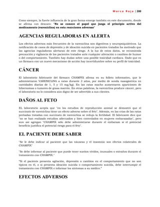 M a r c a R o j a | 200
Como siempre, la fuerte influencia de la gran farma emerge también en este documento, donde
se afirma con descaro: "No se conoce el papel que juega el principio activo del
medicamento (vareniclina) en esta reacciones adversas"
AGENCIAS REGULADORAS EN ALERTA
Los efectos adversos más frecuentes de la vareniclina son digestivos y neuropsiquiátricos. La
notificación de casos de depresión y de ideación suicida en pacientes tratados ha motivado que
las agencias reguladoras alertaran de este riesgo. A la luz de estos datos, se recomienda
precaución y vigilancia de los pacientes tratados ante cualquier alteración o cambios de humor
o del comportamiento. También hay dudas sobre una posible toxicidad cardíaca. Dado que es
un fármaco con un nuevo mecanismo de acción hay incertidumbre sobre su perfil de toxicidad.
CÁNCER
El laboratorio fabricante del fármaco CHAMPIX afirma en su folleto informativo, que le
administraron VARENICLINA a ratas durante 2 años, por medio de sonda nasogástrica en
cantidades diarias de 1, 5 y 15 mg/kg). En las ratas macho aumentaron apariciones de
hibernomas o tumores de grasa marrón. En otras palabras, la vareniclina produce cáncer, pero
el laboratorio no lo considera aún digno de ser advertido a sus clientes.
DAÑOS AL FETO
EL laboratorio acepta que "en los estudios de reproducción animal se demostró que el
succinato de vareniclina tiene un efecto adverso sobre el feto". Además, en las crías de las ratas
preñadas tratadas con succinato de vareniclina se redujo la fertilidad. El fabricante dice que
"no se han realizado estudios adecuados y bien controlados en mujeres embarazadas", pero
aun así agregan "CHAMPIX sólo debe administrarse durante el embarazo si el potencial
beneficio justifica el potencial riesgo para el feto".
EL PACIENTE DEBE SABER
"Se le debe indicar al paciente que las náuseas y el insomnio son efectos colaterales de
CHAMPIX"
"Se debe informar al paciente que puede tener sueños vívidos, inusuales o extraños durante el
tratamiento con CHAMPIX."
―Si el paciente presenta agitación, depresión o cambios en el comportamiento que no son
típicos en él, o si presenta ideación suicida o comportamiento suicida, debe interrumpir el
tratamiento con CHAMPIX e informar los síntomas a su médico.‖
EFECTOS ADVERSOS
 