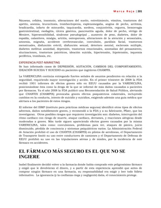 M a r c a R o j a | 201
Náuseas, cefalea, insomnio, alteraciones del sueño, estreñimiento, vómitos, trastornos del
apetito, anemia, leucocitosis, trombocitopenia, esplenomegalia, angina de pecho, arritmia,
bradicardia, infarto de miocardio, taquicardia, sordera, conjuntivitis, ceguera, hemorragia
gastrointestinal, esofagitis, úlcera gástrica, pancreatitis aguda, dolor de pecho, vértigo de
Meniere, hipersensibilidad, síndrome pseudogripal , aumento de peso, diabetes, dolor de
espalda, calambres, mialgia, artritis, osteoporosis, alteraciones de la atención y sensoriales,
amnesia, migraña, accidente cerebrovascular, convulsión, parálisis facial, trastornos
menstruales, disfunción eréctil, disfunción sexual, deterioro mental, esclerosis múltiple,
diabetes mellitus ansiedad, depresión, trastornos emocionales, anomalías del pensamiento,
alucinaciones, trastornos psicóticos, ideación suicida, hipertensión, hipotensión, isquemia
periférica, trombosis, etc.
EXPERIENCIA POST-MARKETING
Se han informado casos de DEPRESIÓN, AGITACIÓN, CAMBIOS DEL COMPORTAMIENTO,
IDEACIÓN SUICIDA Y SUICIDIO en pacientes que ingirieron CHAMPIX.
La VARENICLINA continúa entregando fuertes señales de asuntos pendientes en relación a la
seguridad, requiriendo mayor investigación y acción. En el primer trimestre de 2008 la FDA
recibió 1001 informes de efectos graves sólo en EEUU causados por la VARENICLINA,
posicionándose ésta como la droga de la que se informó de más daños causados a pacientes
por fármacos. Ya el año 2008 la FDA publicó una Recomendación de Salud Pública, alertando
que CHANTIX (CHAMPIX) provocaba graves efectos psiquiátricos colaterales, incluyendo
cambios en la conducta, intento de suicidio y suicidios, exigiendo además una guía médica que
alertara a los pacientes de estos riesgos.
El informe del ISMP (instituto para prácticas médicas seguras) identificó otros tipos de efectos
adversos, daños notablemente graves, y recomendó a la FDA y a su fabricante, Pfizer, que los
investigaran. Otros posibles riesgos que requieren investigación son: diabetes, interrupción del
ritmo cardíaco con riesgo de muerte, ataque cardíaco, derrames, y reacciones alérgicas desde
moderadas a graves. Más tarde siguen apareciendo efectos graves causados por la misma
VARENICLINA, tales como: convulsiones, problemas para ver, ataques de pánico, juicio
disminuido, pérdida de conciencia y síntomas psiquiátricos varios. La Administración Federal
de Aviación prohibió el uso de CHANTIX (CHAMPIX) en pilotos de aerolíneas, el Departamento
de Transporte limitó su uso entre conductores de camiones y el Departamento de Defensa de
EEUU prohibió su uso en las tripulaciones aéreas y de misiles, por la incidencia de este
fármaco en accidentes.
EL FÁRMACO MÁS SEGURO ES EL QUE NO SE
INGIERE
Isabel finalmente decidió volver a la farmacia donde había comprado este peligrosísimo fármaco
y exigió que le devolvieran el dinero, y a partir de esta experiencia aprendió que antes de
comprar ningún fármaco en una farmacia, su responsabilidad era exigir y leer todo folleto
informativo. La ignorancia (y la confianza ciega y negligente) daña, el conocimiento protege.
 