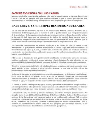M a r c a R o j a | 202
BACTERIA ESCHERICHIA COLI: USO Y ABUSO
Aunque usted debe estar familiarizado con ella, sólo le han dicho que la bacteria Escherichia
Coli (E. Coli) es un ―peligro‖ sólo por provocar diarreas y -por lo tanto- que huya de ella,
mientras tanto la industria civil y militar la usan para propósitos que usted ni imaginaría.
BACTERIA E. COLI LIMPIA RESIDUOS NUCLEARES
En los años 90 se descubrió, en base a los estudios del Profesor Lynne E. Macaskie de la
Universidad de Birmingham, que la bacteria E. Coli se puede utilizar para recuperar el uranio
de la atmósfera y de las aguas contaminadas por residuos nucleares. Para ello, se debe utilizar
la bacteria E. Coli junto con un compuesto de fosfato de inositol. Esta bacteria tiene la
capacidad de romper el enlace del compuesto, que, en presencia del uranio, permite que se
forme un fosfato de uranio que precipita en las células de la propia bacteria E. coli.
Las bacterias contaminadas se pueden recolectar y se extrae de ellas el uranio o son
―enterradas‖; lo que permite, además de recuperar el uranio –algo poco rentable todavía– se
descontamina las aguas y el aire, y sobre todo se borra las huellas de residuos nucleares
ocasionados por experimentos, accidentes o ataques que llevan la contaminación nuclear de un
lugar a otro del planeta.
ctEl uso de la bacteria E. Coli, genéticamente modificada en laboratorio para que consuma
residuos nucleares y residuos de armas químicas y bacteriológicas, ha sido admitido por un
equipo del LBNL (Laboratorio Nacional Lawrence Berkeley). Keasling, por ejemplo, manifiesta:
―Nosotros hemos manipulado la E. coli y la Pseudomonas aeruginosa para que acumulen en su
pared celular uranio, plutonio y otros metales pesados, lo que nos permitirá filtrar los
contaminantes de las aguas contaminadas‖.
La fuente de bacterias se puede encontrar en residuos orgánicos y la de fosfatos en el Sahara y
en el norte de África en general. Sobre la acción de esparcir sustancias contaminantes,
"descontaminantes" y borradoras de huellas bélicas, más o menos próximas, tanto en el aire
como en el agua, se ha escrito mucho calificándolo como teorías de la conspiración.
El uso de la técnica citada para recuperar uranio y para efectuar limpieza de energía nuclear -
así como para atacar a los países que supuestamente no la utilicen correctamente-, es más que
una posible estrategia para cerrar centrales nucleares en unos países y abrirlas en otros.
La bacteria E. coli, con diseño y rediseño sintéticos, ha sufrido múltiples modificaciones. Por
ejemplo, hacia el año 2000, el biólogo Hellinga, de la Universidad de Duke, rediseñó un sensor
proteico de la Escherichia coli, capaz de unirse a los residuos del explosivo TNT o a otras
sustancias explosivas que se deseen detectar; lo que unido a un circuito –diseñado por Weis,
de la Universidad de Princeton- centellea y permite detectar minas antipersonales. Pero la
bacteria así transformada va siendo cada vez más peligrosa para el cuerpo humano, al ser
incompatible el consumo de antibióticos con la infección que provoca.
 