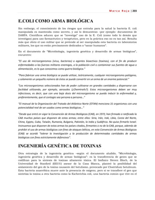 M a r c a R o j a | 203
E.COLI COMO ARMA BIOLÓGICA
Sin embargo, el conocimiento de los riesgos que entraña para la salud la bacteria E. coli
manipulada es mantenida como secreto, y así lo demuestran –por ejemplo- documentos de
DARPA. Científicos aducen que se ―investiga‖ uso de la E. Coli (como todo lo demás que
investigan) para uso farmacéutico y terapéutico, pero en la práctica eso no es tan así. Resulta
más que obvio el uso militar que se pretende al ser manipulada esta bacteria en laboratorios
militares, los que no están precisamente dedicados a ―sanar humanos‖.
En el documento de ―Microbiología, ingeniería genética y desarrollo de armas biológicas‖,
encuentro:
“El uso de microorganismos (virus, bacterias) o agentes bioactivos (toxinas), con el fin de producir
enfermedades a las fuerzas militares enemigas, a la población civil o contaminar sus fuentes de agua o
alimentación, es lo que conocemos como guerra biológica.”
“Para fabricar una arma biológica se puede utilizar, teóricamente, cualquier microorganismo patógeno,
y solamente un pequeño número de éstos se puede convertir en un arma de un enorme potencial.”
“Los microorganismos seleccionados han de poder cultivarse en grandes cantidades y dispersarse con
facilidad utilizando, por ejemplo, aerosoles (¿Chemtrails?). Estos microorganismos deben ser muy
infecciosos, es decir, que con una baja dosis del microorganismo se pueda inducir la enfermedad y,
preferentemente, que el contagio sea persona a persona…”
“El manual de la Organización del Tratado del Atlántico Norte (OTAN) menciona 31 organismos con una
potencialidad real de ser usados como armas biológicas…”
“Desde que entró en vigor la Convención de Armas Biológicas (CAB), en 1972, han firmado o ratificado la
CAB muchos países que disponen de estas armas; entre ellos: Siria, Irán, Irak, Libia, Corea del Norte,
China, Egipto, Cuba, Taiwán, Rumania, Bulgaria, Pakistán, la India y Sudáfrica. No quiso firmarlo Israel.
Insinuamos que disponen de estas armas los países citados, firmantes o no de la CAB, porque, además de
prohibir el uso de armas biológicas con fines de ataques bélicos, en esta Convención de Armas Biológicas
(CAB) se acordó “tolerar la investigación y la producción de determinadas cantidades de armas
biológicas con fines estrictamente defensivos”.
INGENIERÍA GENÉTICA DE TOXINAS
Otra estrategia de la ingeniería genética –según el documento aludido, ―Microbiología,
ingeniería genética y desarrollo de armas biológicas‖- es la transferencia de genes que se
codifican para la síntesis de toxinas altamente tóxica. El biofísico Steven Bloch, de la
Universidad de Stanford (EEUU) asesor de la Casa Blanca, planteó la posibilidad del
aislamiento del gen de la toxina causante del botulismo, provocado por Clostridum botulinum.
Esta bacteria anaeróbica muere ante la presencia de oxígeno, pero si se transfiere el gen que
sintetiza la toxina a otra bacteria como la Escherichia coli, una bacteria común que vive en el
 