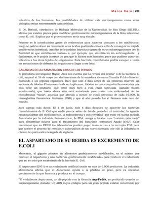 M a r c a R o j a | 204
intestino de los humanos, las posibilidades de utilizar este microorganismo como arma
biológica serían enormemente catastróficas.
El Dr. Breindl, catedrático de Biología Molecular de la Universidad de San Diego (EE.UU.),
afirma que existen planes para modificar genéticamente microorganismos de la flora intestinal,
como E. coli. Explica que el procedimiento sería muy simple:
Primero se le introducirían genes de resistencias para hacerlos inmunes a los antibióticos;
luego se podría elevar su resistencia a los ácidos gastrointestinales a fin de conseguir su rápida
proliferación intestinal; también se le podrían introducir genes de otros microorganismos con la
finalidad de que sintetizaran toxinas o, por ejemplo, que sintetizaran un anticoagulante; y
finalmente, se le podría insertar un gen que lo hiciera más invasivo, para que pudiese pasar del
intestino a los otros tejidos del organismo. Esta bacteria recombinada podría escapar a todos
los mecanismos de defensa del organismo y llegar a ser letal.
GANANCIAS DE LA FARMAFIA CON CRISIS DE LOS PEPINOS
El periodista investigador Miguel Jara nos cuenta que La ―crisis del pepino‖ o de la bacteria E.
coli, empezó el 26 de mayo con declaraciones de la senadora alemana Cornelia Prüfer-Storcks,
culpando a los pepinos españoles. Raro que sólo 3 días antes de las primeras muertes las
acciones de Alexion Pharmaceuticals se duplicaron. Alexion es una compañía farmacéutica que
sólo tiene un producto -que viene muy bien a esta crisis fabricada- llamado Soliris
(eculizumab), que hasta ahora sólo está autorizado para tratar una enfermedad de las
consideradas ―raras―, aquellas que afectan a menos de cinco personas de cada 10.000, la
Hemoglobina Paroxística Nocturna (PNH) y que el año pasado fue el fármaco más caro del
mundo.
Jara agrega más datos: El 1 de junio, sólo 6 días después de aparecer las bacterias
recombinantes de E. Coli que nadie parece saber de dónde proceden ni controlar, la agencia
estadounidense del medicamento, la todopoderosa y controvertida -por estar en buena medida
financiada por la industria farmacéutica-, la FDA, otorga a Alexion una ―revisión prioritaria‖
para desarrollar Solaris para el tratamiento del Síndrome Hemolítico Agudo (SHU). Cabe
mencionar que en EEUU los laboratorios pueden pagar tasas extras a la corrupta FDA para
que acelere el proceso de revisión y autorización de un nuevo fármaco, por ello la industria es
cliente de quien está encargada de vigilarla.
EL ASPARTAMO DE SU BEBIDA ES EXCREMENTO DE
E.COLI
Monsanto, el gigante pionero en alimentos genéticamente modificados, es el mismo que
produce el Aspartamo y usa bacterias genéticamente modificadas para producir el endulzante
que no es más que excremento de la bacteria E. Coli.
El Aspartamo (E951) es un endulzante artificial usado en más de 6.000 productos. La industria
alimentaria afirma que el Aspartamo ayuda a la pérdida de peso, pero es obesidad
precisamente la que fomenta y produce en el cuerpo.
‖El endulzante Aspartamo, un di-péptido con la fórmula Asp-Fe-Me, es producido usando un
microorganismo clonado. Un ADN cuyos códigos para un gran péptido estable constituido por
 
