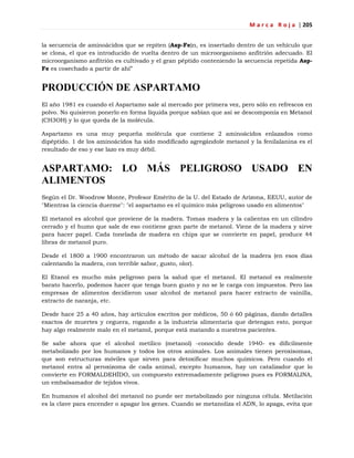 M a r c a R o j a | 205
la secuencia de aminoácidos que se repiten (Asp-Fe)n, es insertado dentro de un vehículo que
se clona, el que es introducido de vuelta dentro de un microorganismo anfitrión adecuado. El
microorganismo anfitrión es cultivado y el gran péptido conteniendo la secuencia repetida Asp-
Fe es cosechado a partir de ahí‖
PRODUCCIÓN DE ASPARTAMO
El año 1981 es cuando el Aspartamo sale al mercado por primera vez, pero sólo en refrescos en
polvo. No quisieron ponerlo en forma líquida porque sabían que así se descomponía en Metanol
(CH3OH) y lo que queda de la molécula.
Aspartamo es una muy pequeña molécula que contiene 2 aminoácidos enlazados como
dipéptido. 1 de los aminoácidos ha sido modificado agregándole metanol y la fenilalanina es el
resultado de eso y ese lazo es muy débil.
ASPARTAMO: LO MÁS PELIGROSO USADO EN
ALIMENTOS
Según el Dr. Woodrow Monte, Profesor Emérito de la U. del Estado de Arizona, EEUU, autor de
"Mientras la ciencia duerme": "el aspartamo es el químico más peligroso usado en alimentos"
El metanol es alcohol que proviene de la madera. Tomas madera y la calientas en un cilindro
cerrado y el humo que sale de eso contiene gran parte de metanol. Viene de la madera y sirve
para hacer papel. Cada tonelada de madera en chips que se convierte en papel, produce 44
libras de metanol puro.
Desde el 1800 a 1900 encontraron un método de sacar alcohol de la madera (en esos días
calentando la madera, con terrible sabor, gusto, olor).
El Etanol es mucho más peligroso para la salud que el metanol. El metanol es realmente
barato hacerlo, podemos hacer que tenga buen gusto y no se le carga con impuestos. Pero las
empresas de alimentos decidieron usar alcohol de metanol para hacer extracto de vainilla,
extracto de naranja, etc.
Desde hace 25 a 40 años, hay artículos escritos por médicos, 50 ó 60 páginas, dando detalles
exactos de muertes y ceguera, rogando a la industria alimentaria que detengan esto, porque
hay algo realmente malo en el metanol, porque está matando a nuestros pacientes.
Se sabe ahora que el alcohol metílico (metanol) -conocido desde 1940- es difícilmente
metabolizado por los humanos y todos los otros animales. Los animales tienen peroxisomas,
que son estructuras móviles que sirven para detoxificar muchos químicos. Pero cuando el
metanol entra al peroxizoma de cada animal, excepto humanos, hay un catalizador que lo
convierte en FORMALDEHÍDO, un compuesto extremadamente peligroso pues es FORMALINA,
un embalsamador de tejidos vivos.
En humanos el alcohol del metanol no puede ser metabolizado por ninguna célula. Metilación
es la clave para encender o apagar los genes. Cuando se metanoliza el ADN, lo apaga, evita que
 