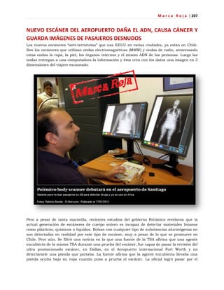 M a r c a R o j a | 207
NUEVO ESCÁNER DEL AEROPUERTO DAÑA EL ADN, CAUSA CÁNCER Y
GUARDA IMÁGENES DE PASAJEROS DESNUDOS
Los nuevos escáneres ―anti-terroristas‖ que usa EEUU en varias ciudades, ya están en Chile.
Son los escáneres que utilizan ondas electromagnéticas (MMW) y ondas de radio, atravesando
estas ondas la ropa, la piel, los órganos internos y el mismo ADN de las personas. Luego las
ondas entregan a una computadora la información y ésta crea con los datos una imagen en 3
dimensiones del viajero escaneado.
Pero a pesar de tanta maravilla, recientes estudios del gobierno Británico revelaron que la
actual generación de escáneres de cuerpo entero es incapaz de detectar materiales livianos
como plásticos, químicos o líquidos. Bolsas con cualquier tipo de substancias alucinógenas no
son detectadas en realidad por este tipo de escáner, muy a pesar de lo que se promueve en
Chile. Peor aún. Se filtró una noticia en la que una fuente de la TSA afirma que una agente
encubierta de la misma TSA durante una prueba del escáner, fue capaz de pasar la revisión del
ultra promocionado escáner, en Dallas, en el Aeropuerto internacional Fort Worth y no
detectársele una pistola que portaba. La fuente afirma que la agente encubierta llevaba una
pistola oculta bajo su ropa cuando puso a prueba el escáner. La oficial logró pasar por el
 