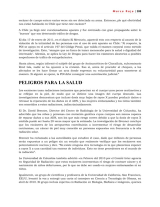M a r c a R o j a | 208
escáner de cuerpo entero varias veces sin ser detectada su arma. Entonces ¿de qué efectividad
nos están hablando en Chile que tiene este escáner?
A Chile ya llegó este cuestionadísimo aparato y fue estrenado con gran propaganda sobre lo
"buenos" que son detectando tráfico de drogas.
El día 17 de enero de 2011, en el diario El Mercurio, apareció esto con respecto al asunto de la
violación de la intimidad de las personas con el uso de este aparato en Chile: ―Al respecto, la
PDI se apoya en el artículo 197 del Código Penal, que valida el examen corporal como método
de investigación. Esto, "siempre que no fuera de temer menoscabo para la salud o dignidad del
interesado". Además, se aplica la Ley de Drogas para hacer los exámenes aleatorios a posibles
sospechosos de tráfico de estupefacientes.
Hasta ahora, según informó el subjefe del grupo de Antinarcóticos de Chacalluta, subcomisario
René Isla, nadie se ha opuesto a la revisión. Eso sí, antes de proceder al chequeo, a los
afectados se les hace firmar un acta donde expresan su voluntariedad para someterse al
examen. Si alguien se opone, la PDI debe conseguir una autorización judicial.‖
PELIGROS PARA LA SALUD
Los escáneres usan radiaciones ionizantes que penetran en el cuerpo unos pocos centímetros y
se reflejan en la piel, de modo que se obtiene una imagen del cuerpo desnudo. Las
investigaciones demuestran que incluso dosis muy bajas de rayos X pueden producir daños o
retrasar la reparación de los daños en el ADN, y las mujeres embarazadas y los niños también
son sometidos a estas radiaciones, indiscriminadamente.
El Dr. David Brenner, Director del Centro de Radiología de la Universidad de Columbia, ha
advertido que los niños y personas con mutación genética cuyos cuerpos son menos capaces
de reparar daños a sus ADN, son los que más riesgo corren debido a que la dosis de rayos X
emitida puede ser hasta 20 veces mayor que la estimada. La investigación de Brenner concluye
que los escáneres de los aeropuertos contribuirán a incrementar el riesgo de desarrollar
carcinomas, un cáncer de piel muy conocido en personas expuestas con frecuencia a la alta
radiación solar.
Brenner ha reclamado a las autoridades que estudien el caso, dado que millones de personas
serán expuestas a un peligro sin un estudio que realmente verifique que los escáneres son
potencialmente nocivos y dice. ―No existe ninguna otra tecnología en la que planeemos exponer
a rayos X a una cantidad tan enorme de individuos. Esto no tiene precedentes en el mundo de
la radiación‖.
La Universidad de Columbia también advirtió -en Febrero del 2010 por el Comité Inter agencia
en Seguridad de Radiación- que estos escáneres incrementan el riesgo de contraer cáncer y el
nacimiento de niños defectuosos, por lo que no debe ser usado en mujeres embarazadas ni en
niños.
Igualmente, un grupo de científicos y profesores de la Universidad de California, San Francisco,
EEUU, levantó la voz y entregó una carta al consejero en Ciencia y Tecnología de Obama, en
abril de 2010. El grupo incluía expertos en Radiación en Biología, Biofísica e imágenes, quienes
 