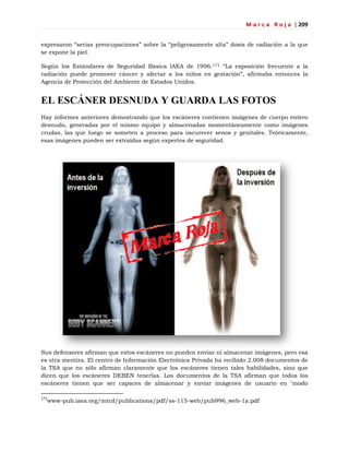 M a r c a R o j a | 209
expresaron ―serias preocupaciones‖ sobre la ―peligrosamente alta‖ dosis de radiación a la que
se expone la piel.
Según los Estándares de Seguridad Básica IAEA de 1996.171 ―La exposición frecuente a la
radiación puede promover cáncer y afectar a los niños en gestación‖, afirmaba entonces la
Agencia de Protección del Ambiente de Estados Unidos.
EL ESCÁNER DESNUDA Y GUARDA LAS FOTOS
Hay informes anteriores demostrando que los escáneres contienen imágenes de cuerpo entero
desnudo, generadas por el mismo equipo y almacenadas momentáneamente como imágenes
crudas, las que luego se someten a proceso para oscurecer senos y genitales. Teóricamente,
esas imágenes pueden ser extraídas según expertos de seguridad.
Sus defensores afirman que estos escáneres no pueden enviar ni almacenar imágenes, pero esa
es otra mentira. El centro de Información Electrónica Privada ha recibido 2.008 documentos de
la TSA que no sólo afirman claramente que los escáneres tienen tales habilidades, sino que
dicen que los escáneres DEBEN tenerlas. Los documentos de la TSA afirman que todos los
escáneres tienen que ser capaces de almacenar y enviar imágenes de usuario en "modo
171
www-pub.iaea.org/mtcd/publications/pdf/ss-115-web/pub996_web-1a.pdf
 
