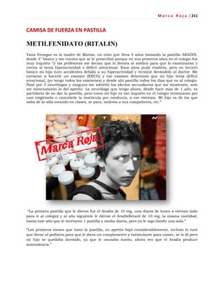 M a r c a R o j a | 211
CAMISA DE FUERZA EN PASTILLA
METILFENIDATO (RITALIN)
Yana Venegas es la madre de Matías, un niño que lleva 4 años tomando la pastilla ARADIX,
desde 3° básico y me cuenta que se le prescribió porque en sus primeros años en el colegio fue
muy inquieto ―y las profesoras me decían que lo llevara al médico para que lo examinaran y
vieran si tenía hiperactividad o déficit atencional. Esos años pude evadirlo, pero en tercero
básico mi hijo tuvo accidentes debido a su hiperactividad y terminé llevándolo al doctor. Me
enviaron a hacerle un examen (EECG) y ese examen determinó que mi hijo tenía déficit
atencional, (yo tengo todos los exámenes) y desde ahí pastilla todos los días que va al colegio.
Pasé por 3 neurólogos y ninguno me advirtió los efectos secundarios que me mostraste, solo
me mencionaron lo del apetito. La neuróloga que tengo ahora, desde hace más de 1 año, es
partidaria de no dar la pastilla, pero como mi hijo es tan inquieto en el colegio terminaron por
casi exigírmela o cancelarle la matricula por conducta, a ese extremo. Mi hijo es de los que
salta de la silla estando en clases, se para, molesta a sus compañeros, etc.‖
―La primera pastilla que le dieron fue el Aradix de 10 mg, una diaria de lunes a viernes (sólo
para ir al colegio) y al año siguiente le dieron el AradixRetard de 10 mg, la misma cantidad,
hasta este año que le recetaron 1 pastilla y media diaria, pero yo le sigo dando una sola.‖
―Los primeros meses que tomó la pastilla, su apetito bajó considerablemente, incluso lo tuve
que llevar al pediatra para que le diera un complemento y estimulante para comer, se lo dí pero
mi hijo se quedaba dormido, ya que le causaba sueño, ahora veo que el Aradix produce
somnolencia.‖
 