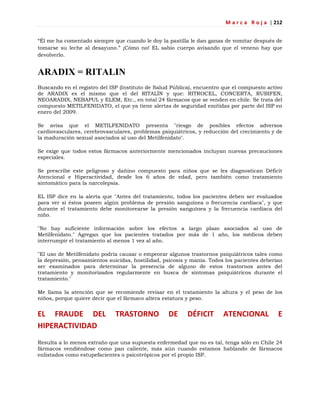 M a r c a R o j a | 212
―Él me ha comentado siempre que cuando le doy la pastilla le dan ganas de vomitar después de
tomarse su leche al desayuno.‖ ¡Cómo no! EL sabio cuerpo avisando que el veneno hay que
devolverlo.
ARADIX = RITALIN
Buscando en el registro del ISP (Instituto de Salud Pública), encuentro que el compuesto activo
de ARADIX es el mismo que el del RITALÍN y que: RITROCEL, CONCERTA, RUBIFEN,
NEOARADIX, NEBAPUL y ELEM, Etc., en total 24 fármacos que se venden en chile. Se trata del
compuesto METILFENIDATO, el que ya tiene alertas de seguridad emitidas por parte del ISP en
enero del 2009.
Se avisa que el METILFENIDATO presenta "riesgo de posibles efectos adversos
cardiovasculares, cerebrovasculares, problemas psiquiátricos, y reducción del crecimiento y de
la maduración sexual asociados al uso del Metilfenidato".
Se exige que todos estos fármacos anteriormente mencionados incluyan nuevas precauciones
especiales.
Se prescribe este peligroso y dañino compuesto para niños que se les diagnostican Déficit
Atencional e Hiperactividad, desde los 6 años de edad, pero también como tratamiento
sintomático para la narcolepsia.
EL ISP dice en la alerta que "Antes del tratamiento, todos los pacientes deben ser evaluados
para ver si éstos poseen algún problema de presión sanguínea o frecuencia cardíaca", y que
durante el tratamiento debe monitorearse la presión sanguínea y la frecuencia cardíaca del
niño.
"No hay suficiente información sobre los efectos a largo plazo asociados al uso de
Metilfenidato." Agregan que los pacientes tratados por más de 1 año, los médicos deben
interrumpir el tratamiento al menos 1 vez al año.
"El uso de Metilfenidato podría causar o empeorar algunos trastornos psiquiátricos tales como
la depresión, pensamientos suicidas, hostilidad, psicosis y manía. Todos los pacientes deberían
ser examinados para determinar la presencia de alguno de estos trastornos antes del
tratamiento y monitorizados regularmente en busca de síntomas psiquiátricos durante el
tratamiento."
Me llama la atención que se recomiende revisar en el tratamiento la altura y el peso de los
niños, porque quiere decir que el fármaco altera estatura y peso.
EL FRAUDE DEL TRASTORNO DE DÉFICIT ATENCIONAL E
HIPERACTIVIDAD
Resulta a lo menos extraño que una supuesta enfermedad que no es tal, tenga sólo en Chile 24
fármacos vendiéndose como pan caliente, más aún cuando estamos hablando de fármacos
enlistados como estupefacientes o psicotrópicos por el propio ISP.
 