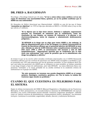M a r c a R o j a | 213
DR. FRED A. BAUGHMANN
Neurólogo y Neurólogo Infantil por 35 años: “al ver a estos niños como médico y al no ser
capaz de demostrar una anormalidad física, química, yo no he podido confirmar que el
ADHD sea una enfermedad."
EL Desorden de Déficit Atencional por Hiperactividad (ADHD) es una de las que él llama
"anomalías no objetivas" en 1970 se dijo que afectaba en EEUU a 150.000 niños y hoy en día
que afecta a 5 millones.
"Si te dijeran que tu hijo tiene cáncer, diabetes o epilepsia, seguramente
querrías ver resultados de exámenes que lo confirmaran, como los
resultados de una biopsia, un examen de tolerancia a la glucosa o un
electroencefalograma, antes de empezar a administrarle medicamentos
peligrosos..."
"El RITALIN es la droga que se elige para tratar ADHD y, sin embargo, la
DEA (la Administración para el Uso de Drogas) y la oficina Internacional de
Control de Narcóticos afirman que el potencial adictivo del RITALIN es muy
alto. Además en más de 3.000 informes sobre complicaciones enviados a la
FDA entre 1990 y 1997, se mencionaron 160 muertes y más de 500
hospitalizaciones. Seguramente querrías que se confirmara que tu hijo
tiene una enfermedad "real" antes de permitir que se le administrara una
droga tan peligrosa y adictiva."
Al revisar lo que se ha escrito sobre estudios cerebrales relacionados con el ADHD Swanson&
Castellano afirman que los cerebros de pacientes con AHDH están encogidos o atrofiados y que
en promedio son 10% más pequeños que los de personas normales. Lo que olvidaron decir fue
que casi todos los pacientes con ADHD que se utilizaron en esos estudios, se habían sometido
a una larga terapia a base de anfetaminas, ante todo RITALIN. La única diferencia física con
personas "normales" y la causa probable de su atrofia cerebral es la condición crónica de
anfetaminas en el grupo con ADHD.
"En este momento no tenemos una prueba diagnóstica ADHD en el campo
químico, fisiológico, anatómico, genético, etc. Por lo tanto, la validez del
trastorno sigue siendo un problema.”
CUANDO EL QUE CUESTIONA ES PELIGROSO PARA
EL SISTEMA
Según la última incorporación del DSM-IV (Manual Diagnóstico y Estadístico de los Trastornos
Mentales), el libre pensamiento y la inconformidad es sinónimo de ENFERMEDAD. El manual
identifica una nueva enfermedad mental llamada ―trastorno negativista desafiante‖, definida
como un ―patrón continuo de desobediencia, comportamiento hostil y desafiante‖, los síntomas
incluyen: cuestionar la autoridad, negatividad, desafío, discutir y molestarse fácilmente.
 