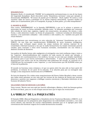 M a r c a R o j a | 214
BENJAMIN RUSH
Benjamin Rush, el considerado "PADRE" de la psiquiatría norteamericana es una de las bases
del negociado farmafioso. Rush descubrió varios "desordenes nerviosos" como por ejemplo el
denominado ANARQUÍA: “El exceso de pasión por la libertad”. Rush explicó “Si vamos a vivir
nuestras vidas de nuevo y participar en la misma empresa benevolente, nuestros medios no
deben ser el razonamiento, pero sí el sangrado, la purga, la dieta pobre, y la silla tranquilizante”.
EL MUNDO AL REVÉS
Otra nueva "ENFERMEDAD" es la llamada ORTOREXIA y que se le achaca a quienes se
preocupan de comer en forma saludable, definida como: "la obsesión patológica por consumir
sólo comida de cierto tipo: orgánica, vegetal, sin conservantes, sin grasas, sin carnes, o sólo
frutas, o sólo alimentos crudos. La forma de preparación – verduras cortadas de determinada
manera– y los materiales utilizados – sólo cerámica o sólo madera, etc.- también son parte del
ritual obsesivo."
Las descripciones que encontramos en esta colección de "síntomas" fraudulentos que es el
DSM-IV, no son más que manifestaciones NORMALES de seres humanos inteligentes,
despiertos, que rechazan seguir siendo las ovejas esclavas del sistema represor de la
creatividad y libertad humanas a las que la mafia farmacéutica ha estado intentando ponerle
riendas, para controlar a estos seres humanos normales, atontándolos con sus tóxicos y
dañinos cócteles de fármacos.
Los padres de familia hemos sido negligentes al entregarles una total confianza ciega y tonta a
los "expertos", desentendiéndonos por completo de cada asunto de salud, por ejemplo, y
obedeciendo sin cuestionamientos a los médicos, los que no son más que simples repetidores
del sistema para el que fueron entrenados y adoctrinados. Y ante tal oportunidad, la mafia
farmacéutica que mueve una de las industrias más poderosas del mundo, se convirtió en el
CÁNCER que ha corrompido a esos "expertos" y a las instituciones que SE SUPONE velan por
el bien de la población.
El mundo no funciona como creíamos y el que no quiera abrir los ojos sólo se hace parte del
problema, al restarse de ser parte de la solución. Y la solución pasa por no entregarle más
energía a esta maquinaria monstruosa de la FARMAFIA.
Es hora de despertar YA a todas estas maquinaciones del Nuevo Orden Mundial y darse cuenta
que todas estas patrañas no son más que las correas de los chalecos de fuerza que intentan
ponernos a quienes nos negamos a doblegar nuestra conciencia y libertades inherentes al ser
humano del planeta Tierra.
SOLUCIONES PARA NO MEDICAR A LOS NIÑOS
Yana cuenta: ―Recién este mes opté por hacerle reflexología a Matías y darle las famosas gotitas
de Flores de Bach, para ver si esta terapia natural hace que le bajen las revoluciones‖
LA“BIBLIA” DE LA PSIQUIATRÍA
El llamado DSM o Manual Diagnóstico y Estadístico de los Trastornos Mentales o DSM-IV, es el
manual utilizado por los psiquiatras para diagnosticar las enfermedades mentales y, con cada
nueva edición, hay decenas de nuevas enfermedades mentales que se le agregan para total
conveniencia del excelente negocio de la mafia farmacéutica mundial.
 
