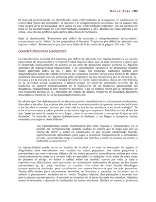 M a r c a R o j a | 215
El manual recientemente ha identificado como enfermedades la arrogancia, el narcisismo, la
creatividad ―fuera del promedio‖, el cinismo y el comportamiento antisocial. En el pasado sólo
eran rasgos de la personalidad, pero ahora ya son "enfermedades tratables". En los últimos 50
años se ha incrementado de 130 enfermedades mentales a 357. Muchas de estas afectan a los
niños, una excusa perfecta para darles altas dosis de fármacos.
Bajo la clasificación "Trastornos por déficit de atención y comportamiento perturbador",
encontramos en la "biblia" de los psiquiatras el llamado "Trastorno por déficit de atención con
hiperactividad". Revisemos lo que dice esta biblia de la farmafia de la página 101 a la 108:
CARACTERISTICAS PARA DIAGNÓSTICO
La característica esencial del trastorno por déficit de atención con hiperactividad es un patrón
persistente de desatención y/o hiperactividad-impulsividad, que es más frecuente y grave que
el observado habitualmente en sujetos de un nivel de desarrollo similar (Criterio A). Algunos
síntomas de hiperactividad-impulsividad o de desatención causantes de problemas pueden
haber aparecido antes de los 7 años de edad. Sin embargo, bastantes sujetos son
diagnosticados habiendo estado presentes los síntomas durante varios años (Criterio B). Algún
problema relacionado con los síntomas debe producirse en dos situaciones por lo menos (p. ej.,
en casa y en la escuela o en el trabajo) (Criterio C). Debe haber pruebas claras de interferencia
en la actividad social, académica o laboral propia del nivel de desarrollo (Criterio D). El
trastorno no aparece exclusivamente en el transcurso de un trastorno generalizado del
desarrollo, esquizofrenia u otro trastorno psicótico, y no se explica mejor por la presencia de
otro trastorno mental (p. ej., trastorno del estado de ánimo, trastorno de ansiedad, trastorno
disociativo o trastorno de la personalidad) (Criterio E).
Se afirma que ―las deficiencias de la atención pueden manifestarse en situaciones académicas,
laborales o sociales. Los sujetos afectos de este trastorno pueden no prestar atención suficiente
a los detalles o cometer errores por descuido en las tareas escolares o en otros trabajos‖. Se
echa al mismo saco a todos quienes no terminan algo que empiezan. También entran al lote los
que ―parecen tener la mente en otro lugar, como si no escucharan o no oyeran lo que se está
diciendo‖. ―A menudo no siguen instrucciones ni órdenes, y no llegan a completar tareas
escolares, encargos u otros deberes.‖
“La hiperactividad puede manifestarse por estar inquieto o retorciéndose en el
asiento (no permaneciendo sentado cuando se espera que lo haga así), por un
exceso de correr o saltar en situaciones en que resulta inadecuado hacerlo,
experimentando dificultades para jugar o dedicarse tranquilamente a actividades
de ocio, aparentando estar a menudo «en marcha» o como si «tuviera un motor», o
hablando excesivamente.”
La hiperactividad puede variar en función de la edad y el nivel de desarrollo del sujeto; el
diagnóstico debe establecerse con cautela en niños pequeños. Los niños pequeños y
preescolares con este trastorno difieren de los niños pequeños normalmente activos por estar
constantemente en marcha y tocarlo todo; se precipitan a cualquier sitio, salen de casa antes
de ponerse el abrigo, se suben o saltan sobre un mueble, corren por toda la casa y
experimentan dificultades para participar en actividades sedentarias de grupo en las clases
preescolares (p. ej., para escuchar un cuento). Los niños de edad escolar despliegan
comportamientos similares, pero usualmente con menos frecuencia que los más pequeños.
Tienen dificultades para permanecer sentados, se levantan a menudo, se retuercen en el
asiento o permanecen sentados en su borde. Trajinan objetos, dan palmadas y mueven sus
pies o piernas excesivamente. A menudo se levantan de la mesa durante las comidas, mientras
miran la televisión o durante la realización de tareas escolares. Hablan en exceso y producen
 