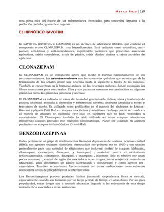 M a r c a R o j a | 217
una pieza más del fraude de las enfermedades inventadas para venderles fármacos a la
población crédula, ignorante e ingenua.
EL HIPNÓTICO RAVOTRIL
El RAVOTRIL (RIVOTRIL o KLONOPIN) es un fármaco de laboratorio ROCHE, que contiene el
compuesto activo CLONAZEPAM, una benzodiazepina. Está indicado como ansiolítico, anti-
pánico, anti-fobias y anti-convulsiones, ingiriéndolo pacientes que presentan ausencias
epilépticas, crisis convulsivas, crisis de pánico, crisis clónico tónicas y crisis parciales de
epilepsia.
CLONAZEPAM
El CLONAZEPAM es un compuesto activo que inhibe el normal funcionamiento de los
neurotransmisores. Los neurotransmisores son las sustancias químicas que se encargan de la
transmisión de las señales desde una neurona hasta la siguiente a través de las sinapsis.
También se encuentran en la terminal axónica de las neuronas motoras, donde estimulan las
fibras musculares para contraerlas. Ellos y sus parientes cercanos son producidos en algunas
glándulas como las glándulas pituitaria y adrenal.
El CLONAZEPAM es indicado en casos de: Ansiedad generalizada; fobias; crisis y trastornos de
pánico; ansiedad asociada a depresión y enfermedad afectiva; ansiedad asociada a stress y
trastornos de sueño. Es utilizado como profiláctico en el manejo del síndrome de Lennox-
Gastaut (epilepsia Petit Mal) en ataques mioclónicos y acinéticos. La droga puede ser usada en
el manejo de ataques de ausencia (Petit-Mal) en pacientes que no han respondido a
succinimidas. El Clonazepam también ha sido utilizado en otros ataques refractarios
incluyendo ataques parciales con múltiples sintomatología. Puede ser utilizado en algunos
pacientes con ataques tónico-clónicos (Grand-Mal).
BENZODIAZEPINAS
Estas pertenecen al grupo de medicamentos llamados depresores del sistema nervioso central
(SNC); son agentes sedantes-hipnóticos introducidos por primera vez en 1960 y son usadas
generalmente para una variedad de situaciones que incluyen: control de ataques (clobazam,
clonazepam, clorazepate, diazepam, y lorazepam) , ansiedad, contra el alcoholismo
(chlordiazepoxide, clorazepate, diazepam, y oxazepam) , insomnio (sólo es efectivo por unas
pocas semanas) , control de agitación asociada a otras drogas, como relajantes musculares
(diazepam), para desórdenes de pánico (alprazolam y clonazepam) y como agentes pre-
anestésicos. También se combinan frecuentemente con otras medicaciones como sedantes
conscientes antes de procedimientos o intervenciones.
Las Benzodiazepinas pueden producen hábito (causando dependencia física o mental),
especialmente cuando son tomadas por un largo período de tiempo en altas dosis. Por su gran
popularidad, estas drogas son a menudo abusadas llegando a las sobredosis de esta droga
únicamente o asociadas a otras sustancias.
 