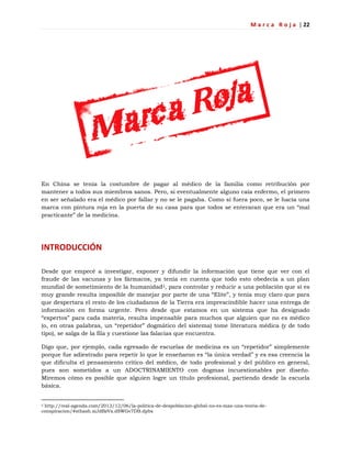M a r c a R o j a | 22
En China se tenía la costumbre de pagar al médico de la familia como retribución por
mantener a todos sus miembros sanos. Pero, si eventualmente alguno caía enfermo, el primero
en ser señalado era el médico por fallar y no se le pagaba. Como si fuera poco, se le hacía una
marca con pintura roja en la puerta de su casa para que todos se enteraran que era un ―mal
practicante‖ de la medicina.
INTRODUCCIÓN
Desde que empecé a investigar, exponer y difundir la información que tiene que ver con el
fraude de las vacunas y los fármacos, ya tenía en cuenta que todo esto obedecía a un plan
mundial de sometimiento de la humanidad2, para controlar y reducir a una población que si es
muy grande resulta imposible de manejar por parte de una ―Elite‖, y tenía muy claro que para
que despertara el resto de los ciudadanos de la Tierra era imprescindible hacer una entrega de
información en forma urgente. Pero desde que estamos en un sistema que ha designado
―expertos‖ para cada materia, resulta impensable para muchos que alguien que no es médico
(o, en otras palabras, un ―repetidor‖ dogmático del sistema) tome literatura médica (y de todo
tipo), se salga de la fila y cuestione las falacias que encuentra.
Digo que, por ejemplo, cada egresado de escuelas de medicina es un ―repetidor‖ simplemente
porque fue adiestrado para repetir lo que le enseñaron es ―la única verdad‖ y es esa creencia la
que dificulta el pensamiento crítico del médico, de todo profesional y del público en general,
pues son sometidos a un ADOCTRINAMIENTO con dogmas incuestionables por diseño.
Miremos cómo es posible que alguien logre un título profesional, partiendo desde la escuela
básica.
2 http://real-agenda.com/2013/12/06/la-politica-de-despoblacion-global-no-es-mas-una-teoria-de-
conspiracion/#sthash.xiJdBzVx.dSWGv7DB.dpbs
 