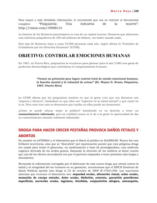 M a r c a R o j a | 220
Para mayor y más detallada información, le recomiendo que vea en internet el documental
completo: ―Psiquiatría: Una industria de la muerte‖:
http://vimeo.com/19088131
La historia de los fármacos psicotrópicos es una de un capital enorme, fármacos que alimentan
una industria psiquiátrica de 330 mil millones de dólares, sin haber sanado nada.
Este tipo de fármacos mata a unas 42.000 personas cada año, según afirma la ―Comisión de
Ciudadanos por los Derechos Humanos‖ (CCHR).
OBJETIVO: CONTROLAR EMOCIONES HUMANAS
En 1967, en Puerto Rico, psiquiatras se reunieron para planear para el año 2.000 una gama de
productos farmacológicos que controlaran el comportamiento humano.
“Vemos un potencial para lograr control total de estado emocional humano,
la función mental y la voluntad de actuar” (Dr. Wayne O. Evans, Psiquiatra,
1967, Puerto Rico)
La CCHR afirma que los psiquiatras insisten en que la gente crea que sus fármacos son
―seguros y eficaces‖, basándose en que ellos son ―expertos en la salud mental‖ y que usted no
lo es. Pero caso tras caso se demuestra que confiar en ellos puede ser desastroso.
¿Cómo se puede educar mejor al público? Insistiendo en su derecho a tener un
consentimiento informado, pero en realidad nunca se le da a la gente la oportunidad de dar
su consentimiento estando realmente informado.
DROGA PARA HACER CRECER PESTAÑAS PROVOCA DAÑOS FETALES Y
ABORTOS
Su nombre es LATISSE® y el laboratorio que lo liberó al público es ALLERGAN. Nunca fue una
brillante ocurrencia, sino que se "descubrió" por equivocación puesto que esta peligrosa droga
era usada para tratar el glaucoma, un medicamento a base de prostaglandina, una molécula
orgánica derivada de los ácidos grasos, llamando la atención de los médicos al darse cuenta
que uno de los efectos secundarios era que el paciente empezaba a tener pestañas más largas y
abundantes.
Revisando la información entregada por el fabricante de esta nueva droga que atenta contra la
salud y la integridad del ser humano en su gestación, encontramos que el ISPCH (Instituto de
Salud Pública) aprobó esta droga el 22 de octubre de 2009 (F-17821/09). Las reacciones
adversas que reconoce el laboratorio son: sequedad ocular, alteración visual, ardor ocular,
sensación de cuerpo extraño, dolor ocular, blefaritis, catarata, queratitis puntiforme
superficial, secreción ocular, lagrimeo, fotofobia, conjuntivitis alérgica, astenopatía,
 