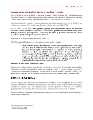 M a r c a R o j a | 222
BOTOX PARA MIGRAÑAS PRODUCE NIÑOS TELETÓN
Con fecha 20 de enero de 2011, el Instituto de salud Pública de Chile (ISP) aprueba la toxina
Botulínica Tipo A u OnabotulinumtoxinA para profilaxis de cefalea en adultos con migraña
crónica, entre otros, dándole los registros B-1397/11, B-2176/11 y B-2175/11.174
Extraña aprobación, cuando el mismo organismo que supuestamente vela por la salud de los
chilenos en enero de 2009 emitió una alerta por efectos adversos del BOTOX.
En esa alerta, el ISP dice: "Este producto puede producir posibles efectos de debilidad
muscular remota al sitio de inyección. Los síntomas pueden incluir debilidad muscular,
disfagia, neumonía por aspiración, trastornos del habla y depresión respiratoria. Estas
reacciones pueden ser potencialmente fatales"
Y se trata de la misma Toxina Botulínica Tipo A.175
BOTOX, según el fabricante, es inyectado en los músculos y usado:
“Para prevenir dolores de cabeza en adultos con migraña crónica, que tenga
15 o más días de cada mes con dolor de cabeza que dure 4 o más horas al
día; para tratar rigidez incrementada en músculo de codo, muñeca y
músculos de dedo en adultos con espasticidad de las extremidades
superiores; para tratar posición anormal de la cabeza y dolor de cuello que
ocurre con distonía cervical (DC) en adultos; para tratar ciertos tipos de
problemas del músculo del ojo (estrabismo) o espasmo anormal de los
párpados (blefaroespasmo) en personas de 12 años y más.”
Se receta BOTOX como tratamiento para:
Estrabismo, blefaroespasmo (contracción involuntaria y repetitiva de párpado), espasticidad,
distonías, tortícolis espasmódica, dolor de espalda, cuello y espina dorsal asociado a
contracturas patológicas, bruxismo, incontinencia urinaria, cefalea, migraña crónica, etc.,
aparte de su conocido uso de tratamiento cosmético para las líneas faciales y patas de gallo.
CÓMO FUNCIONA
BOTOX bloquea la conducción neuromuscular uniéndose a los receptores de los nervios
motores, entrando a las terminaciones nerviosas, resultando en la inhibición de la acetilcolina.
Cuando se inyecta por vía intramuscular, produce parálisis localizada por inactivar
químicamente los nervios del músculo, y cuando el músculo está denervado se atrofia.
En otras palabras, cuando el problema resulta en contracciones excesivas de algún músculo, la
toxina causa su parálisis.
174http://alturl.com/vqqaq
175http://alturl.com/dd2vw
 