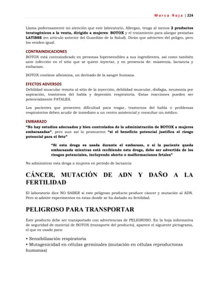 M a r c a R o j a | 224
Llama poderosamente mi atención que este laboratorio, Allergan, tenga al menos 2 productos
teratogénicos a la venta, dirigido a mujeres: BOTOX y el tratamiento para alargar pestañas
LATISSE (en artículo anterior del Guardián de la Salud). Dirán que advierten del peligro, pero
los venden igual.
CONTRAINDICACIONES
BOTOX está contraindicado en personas hipersensibles a sus ingredientes, así como también
ante infección en el sitio que se quiere inyectar, y en presencia de: miastenia, lactancia y
embarazo.
BOTOX contiene albúmina, un derivado de la sangre humana.
EFECTOS ADVERSOS
Debilidad muscular remota al sitio de la inyección, debilidad muscular, disfagia, neumonía por
aspiración, trastornos del habla y depresión respiratoria. Estas reacciones pueden ser
potencialmente FATALES.
Los pacientes que presenten dificultad para tragar, trastornos del habla o problemas
respiratorios deben acudir de inmediato a un centro asistencial y consultar un médico.
EMBARAZO
“No hay estudios adecuados y bien controlados de la administración de BOTOX a mujeres
embarazadas”, pero aun así lo promueven “si el beneficio potencial justifica el riesgo
potencial para el feto”
“Si esta droga es usada durante el embarazo, o si la paciente queda
embarazada mientras está recibiendo esta droga, debe ser advertida de los
riesgos potenciales, incluyendo aborto o malformaciones fetales”
No administrar esta droga a mujeres en período de lactancia
CÁNCER, MUTACIÓN DE ADN Y DAÑO A LA
FERTILIDAD
El laboratorio dice NO SABER si este peligroso producto produce cáncer y mutación al ADN.
Pero sí admite experimentos en ratas donde se ha dañado su fertilidad.
PELIGROSO PARA TRANSPORTAR
Este producto debe ser transportado con advertencias de PELIGROSO. En la hoja informativa
de seguridad de material de BOTOX (transporte del producto), aparece el siguiente pictograma,
el que es usado para:
• Sensibilización respiratoria
• Mutagenicidad en células germinales (mutación en células reproductoras
humanas)
 
