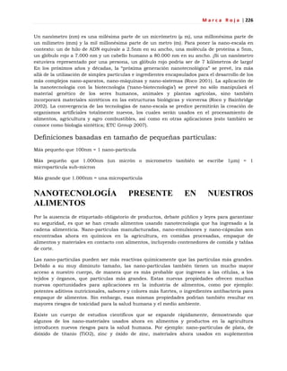M a r c a R o j a | 226
Un nanómetro (nm) es una milésima parte de un micrómetro (µ m), una millonésima parte de
un milímetro (mm) y la mil millonésima parte de un metro (m). Para poner la nano-escala en
contexto: un de hilo de ADN equivale a 2.5nm en su ancho, una molécula de proteína a 5nm,
un glóbulo rojo a 7.000 nm y un cabello humano a 80.000 nm en su ancho. ¡Si un nanómetro
estuviera representado por una persona, un glóbulo rojo podría ser de 7 kilómetros de largo!
En los próximos años y décadas, la ―próxima generación nanotecnológica‖ se prevé, ira más
allá de la utilización de simples partículas e ingredientes encapsulados para el desarrollo de los
más complejos nano-aparatos, nano-máquinas y nano-sistemas (Roco 2001). La aplicación de
la nanotecnología con la biotecnología (‗nano-biotecnología‘) se prevé no sólo manipulará el
material genético de los seres humanos, animales y plantas agrícolas, sino también
incorporará materiales sintéticos en las estructuras biológicas y viceversa (Roco y Bainbridge
2002). La convergencia de las tecnologías de nano-escala se predice permitirán la creación de
organismos artificiales totalmente nuevos, los cuales serán usados en el procesamiento de
alimentos, agricultura y agro combustibles, así como en otras aplicaciones (esto también se
conoce como biología sintética; ETC Group 2007).
Definiciones basadas en tamaño de pequeñas partículas:
Más pequeño que 100nm = 1 nano-partícula
Más pequeño que 1.000nm (un micrón o micrometro también se escribe 1μm) = 1
micropartícula sub-micron
Más grande que 1.000nm = una micropartícula
NANOTECNOLOGÍA PRESENTE EN NUESTROS
ALIMENTOS
Por la ausencia de etiquetado obligatorio de productos, debate público y leyes para garantizar
su seguridad, es que se han creado alimentos usando nanotecnología que ha ingresado a la
cadena alimenticia. Nano-partículas manufacturadas, nano-emulsiones y nano-cápsulas son
encontradas ahora en químicos en la agricultura, en comidas procesadas, empaque de
alimentos y materiales en contacto con alimentos, incluyendo contenedores de comida y tablas
de corte.
Las nano-partículas pueden ser más reactivas químicamente que las partículas más grandes.
Debido a su muy diminuto tamaño, las nano-partículas también tienen un mucho mayor
acceso a nuestro cuerpo, de manera que es más probable que ingresen a las células, a los
tejidos y órganos, que partículas más grandes. Estas nuevas propiedades ofrecen muchas
nuevas oportunidades para aplicaciones en la industria de alimentos, como por ejemplo:
potentes aditivos nutricionales, sabores y colores más fuertes, o ingredientes antibacteria para
empaque de alimentos. Sin embargo, esas mismas propiedades podrían también resultar en
mayores riesgos de toxicidad para la salud humana y el medio ambiente.
Existe un cuerpo de estudios científicos que se expande rápidamente, demostrando que
algunos de los nano-materiales usados ahora en alimentos y productos en la agricultura
introducen nuevos riesgos para la salud humana. Por ejemplo: nano-partículas de plata, de
dióxido de titanio (TiO2), zinc y óxido de zinc, materiales ahora usados en suplementos
 