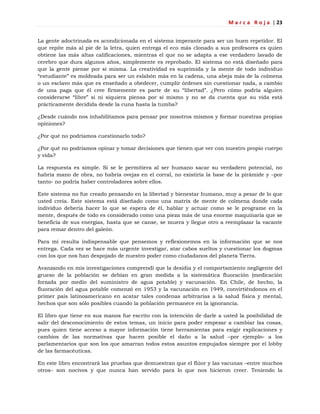 M a r c a R o j a | 23
La gente adoctrinada es acondicionada en el sistema imperante para ser un buen repetidor. El
que repite más al pie de la letra, quien entrega el eco más clonado a sus profesores es quien
obtiene las más altas calificaciones, mientras el que no se adapta a ese verdadero lavado de
cerebro que dura algunos años, simplemente es reprobado. El sistema no está diseñado para
que la gente piense por sí misma. La creatividad es suprimida y la mente de todo individuo
―estudiante‖ es moldeada para ser un eslabón más en la cadena, una abeja más de la colmena
o un esclavo más que es enseñado a obedecer, cumplir órdenes sin cuestionar nada, a cambio
de una paga que él cree firmemente es parte de su ―libertad‖. ¿Pero cómo podría alguien
considerarse ―libre‖ si ni siquiera piensa por sí mismo y no se da cuenta que su vida está
prácticamente decidida desde la cuna hasta la tumba?
¿Desde cuándo nos inhabilitamos para pensar por nosotros mismos y formar nuestras propias
opiniones?
¿Por qué no podríamos cuestionarlo todo?
¿Por qué no podríamos opinar y tomar decisiones que tienen que ver con nuestro propio cuerpo
y vida?
La respuesta es simple. Si se le permitiera al ser humano sacar su verdadero potencial, no
habría mano de obra, no habría ovejas en el corral, no existiría la base de la pirámide y –por
tanto- no podría haber controladores sobre ellos.
Este sistema no fue creado pensando en la libertad y bienestar humano, muy a pesar de lo que
usted creía. Este sistema está diseñado como una matrix de mente de colmena donde cada
individuo debería hacer lo que se espera de él, hablar y actuar como se le programe en la
mente, después de todo es considerado como una pieza más de una enorme maquinaria que se
beneficia de sus energías, hasta que se canse, se muera y llegue otro a reemplazar la vacante
para remar dentro del galeón.
Para mí resulta indispensable que pensemos y reflexionemos en la información que se nos
entrega. Cada vez se hace más urgente investigar, atar cabos sueltos y cuestionar los dogmas
con los que nos han despojado de nuestro poder como ciudadanos del planeta Tierra.
Avanzando en mis investigaciones comprendí que la desidia y el comportamiento negligente del
grueso de la población se debían en gran medida a la sistemática fluoración (medicación
forzada por medio del suministro de agua potable) y vacunación. En Chile, de hecho, la
fluoración del agua potable comenzó en 1953 y la vacunación en 1949, convirtiéndonos en el
primer país latinoamericano en acatar tales condenas arbitrarias a la salud física y mental,
hechos que son sólo posibles cuando la población permanece en la ignorancia.
El libro que tiene en sus manos fue escrito con la intención de darle a usted la posibilidad de
salir del desconocimiento de estos temas, un inicio para poder empezar a cambiar las cosas,
pues quien tiene acceso a mayor información tiene herramientas para exigir explicaciones y
cambios de las normativas que hacen posible el daño a la salud –por ejemplo- a los
parlamentarios que son los que amarran todos estos asuntos empujados siempre por el lobby
de las farmacéuticas.
En este libro encontrará las pruebas que demuestran que el flúor y las vacunas –entre muchos
otros– son nocivos y que nunca han servido para lo que nos hicieron creer. Teniendo la
 