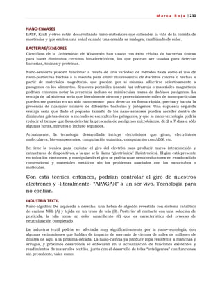 M a r c a R o j a | 230
NANO-ENVASES
BASF, Kraft y otros están desarrollando nano-materiales que extienden la vida de la comida de
mostrador y que emiten una señal cuando una comida se malogra, cambiando de color.
BACTERIAS/SENSORES
Científicos de la Universidad de Wisconsin han usado con éxito células de bacterias únicas
para hacer diminutos circuitos bio-electrónicos, los que podrían ser usados para detectar
bacterias, toxinas y proteínas.
Nano-sensores pueden funcionar a través de una variedad de métodos tales como el uso de
nano-partículas hechas a la medida para emitir fluorescencia de distintos colores o hechas a
partir de materiales magnéticos, que pueden por sí mismas adherirse selectivamente a
patógenos en los alimentos. Sensores portátiles usando luz infrarroja o materiales magnéticos
podrían entonces notar la presencia incluso de minúsculas trazas de dañinos patógenos. La
ventaja de tal sistema sería que literalmente cientos y potencialmente miles de nano-partículas
pueden ser puestas en un solo nano-sensor, para detectar en forma rápida, precisa y barata la
presencia de cualquier número de diferentes bacterias y patógenos. Una supuesta segunda
ventaja sería que dado el pequeño tamaño de los nano-sensores pueden acceder dentro de
diminutas grietas donde a menudo se esconden los patógenos, y que la nano-tecnología podría
reducir el tiempo que lleva detectar la presencia de patógenos microbianos, de 2 a 7 días a sólo
algunas horas, minutos o incluso segundos.
Actualmente, la tecnología desarrollada incluye electrónicos que giran, electrónicos
moleculares, bio-componentes, computación cuántica, computación con ADN, etc.
Se tiene la técnica para explotar el giro del electrón para producir nueva interconexión y
estructuras de dispositivos, a la que se le llama ―girotrónica‖ (Spintronics). El giro está presente
en todos los electrones, y manipulando el giro se podría usar semiconductores en estado sólido
convencional y materiales metálicos sin los problemas asociados con los nano-tubos o
moléculas.
Con esta técnica entonces, podrían controlar el giro de nuestros
electrones y -literalmente- ―APAGAR‖ a un ser vivo. Tecnología para
no confiar.
INDUSTRIA TEXTIL
Nano-algodón: De izquierda a derecha: una hebra de algodón revestida con sistema catalítico
de enzima NRL (A) y tejida en un trozo de tela (B). Posterior al contacto con una solución de
pesticida, la tela toma un color amarillento (C) que es característico del proceso de
neutralización completado
La industria textil podría ser afectada muy significativamente por la nano-tecnología, con
algunas estimaciones que hablan de impacto de mercado de cientos de miles de millones de
dólares de aquí a la próxima década. La nano-ciencia ya produce ropa resistente a manchas y
arrugas, y próximos desarrollos se enfocarán en la actualización de funciones existentes y
rendimientos de materiales textiles, junto con el desarrollo de telas ―inteligentes‖ con funciones
sin precedente, tales como:
 