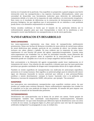 M a r c a R o j a | 237
inversa en el tamaño de la partícula. Una superficie en proporción a granel asegura una fuerte
interacción entre las nanopartículas y las especies reactantes. Adicionalmente, existe una
necesidad de desarrollar una herramienta molecular para detección de enfermedad y
tratamiento debido a lo único de la respuesta de cada individuo a la intervención terapéutica.
Esto único es el resultado de diferencias en la interacción de herramientas terapéuticas y
procesos biológicos, los que significan que el acercamiento de un individuo a este problema
puede llevar a un dramático mejoramiento en resultados.
Varios estudios confirman el hecho que el tamaño de las partículas debería ser lo
suficientemente pequeño para que sean transportadas a través de la membrana y este
transporte ocurre más fácilmente con nanopartículas en vez de micro-partículas.
NANO-FARMACOS EN DESARROLLO
NANO-CAPARAZONES
Los nano-caparazones representan una clase única de nanopartículas médicamente
prominentes. Estas son hechas de fármacos revestidos de nano-esferas de metal/nano-esferas
de metal dieléctricas (por ejemplo, partícula de oro revestida de sílice). Los metales típicos
incluyen oro, plata, platino y paladio. Es muy evidente que la respuesta de estas nano-
caparazones es una función del grosor del agente caparazón/encapsulador. Cuando estas
nano-caparazones son irradiadas con un láser de intensidad conocida, causa liberación del
revestimiento de droga presente sobre la superficie de la nano-partícula. El proceso de
liberación puede ser cumplido con el uso de un campo magnético alterno también.
Este acercamiento a la liberación del agente encapsulador puede tener implicancias en el
tratamiento del cáncer. Una relación de alta superficie y volumen para que las nano-partículas
permitan que grandes cantidades de drogas sean transportadas dentro de la región afectada.
También se reviste superficies de nanopartículas con moléculas de anticuerpos específicos,
presentes en el cuerpo humano. Esto significa un potencial peligro pues la industria del cáncer
sigue sin descanso buscando la vacuna universal que enferme a más personas.Podrán
justificar y mentir derechamente –siempre lo hacen– haciendo creer a la población que
fármacos y vacunas de composición NANO, sólo portan –por ejemplo– ―bio-sensores‖.
NANOPOROS
Los nano-poros son esencialmente nanopartículas cuya superficie contiene poros, los que
pueden ser usados para contener fármacos. Hoyos uniformemente espaciados son creados en
la superficie en la que una molécula de droga es contenida. El tamaño del poro impone una
restricción al tamaño de las biomoléculas presentes.
TECTODENDRÍMEROS
Dendrímeros son nano-partículas con la forma de un árbol con ramas. Varios grupos de
investigación también han sintetizado nano-dispositivos multicomponentes llamados
―tectodendrímeros‖, los que están formados por diferentes tipos de dendrímeros unos con otros
a través de sus ramas. La pregunta lógica es ¿Para qué quieren usar este tipo de organismos
artificiales inteligentes? La propaganda es una, la verdad otra.
 