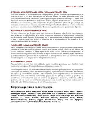 M a r c a R o j a | 238
SISTEMA DE NANO-PARTÍCULA DE DROGA PARA ADMINISTRACIÓN ORAL
Con el fin de evitar la desintegración del complejo antes que las enzimas digestivas empiecen a
interactuar con él, ha sido desarrollado un sistema híbrido de centro hidrofóbico con una
caparazón hidrofílica que actúa como un transportador para moléculas de droga. El centro está
hecho de materiales hidrofóbicos tales como aceites o lípidos donde sea que la caparazón es
hidrofílica en naturaleza y esté compuesta de glicol polietileno (PEG) el que protege de
absorción o quitosan (un conocido mejorador de impermeabilidad). Quitosan es una sustancia
que ocurre naturalmente con la habilidad de enlazar significantemente grasa sin ser digerido.
NANO-DROGA PARA ADMINISTRACIÓN NASAL
Ha sido establecido que la ruta nasal para entrega de drogas es más efectiva (especialmente
para pequeños péptidos) debido a un mejor proceso de transporte y baja actividad enzimática
por la mucosa nasal. Estudios demuestran que el sistema nanopartícula-fármaco es capaz de
cruzar el epitelio nasal con la fuerte influencia de la composición de la superficie de la
nanopartícula en tasas de transporte.
NANO-DROGA PARA ADMINISTRACIÓN OCULAR
Se ha observado que nanopartículas de polialcalincianoacrilato (polyalkylcyanoacrylate) fueron
capaces de entrar en el bien organizado epitelio de la córnea aunque causó un leve daño a las
células epiteliales. Debido a la mejor organización de las células en el epitelio de la córnea, la
dimensión del transportador debe estar en la región del sub-micrón. También se ha establecido
que el revestimiento presente en la superficie de la nano-partícula tiene un importante efecto
en el transporte de la droga a través del epitelio de la córnea.
NANOPARTICULAS DE ORO
Nanopartículas de oro han sido utilizadas para visualizar proteínas, pero también para
monitorear los órganos del cuerpo humano, células cancerosas, etc.
Las nanopartículas de oro son extraordinariamente eficientes para propósitos de diagnóstico
clínico por dar potentes firmas en absorción óptica y espectroscopia fluorescente, defractación
de rayos X y conductividad eléctrica. Adicionalmente, las nanopartículas de oro interactúan
fuertemente con biomoléculas conteniendo grupos de tiol (thiol) o aminas y pueden ser
modificadas adecuadamente con un número de pequeñas moléculas, proteínas, ADN y
polímeros. El oro puede ser sintetizado rutinariamente en medidas que varían continuamente
de los 0,8 a los 200 nm con menos de un 10% de dispersión.
Empresas que usan nanotecnología
Altria (Alimentos Kraft); Associated British Foods; Ajinomoto; BASF; Bayer; Cadbury;
Schweppes; Sopas Campbell; Cargill; Soluciones para la industria alimenticia DuPont;
General Mills;GoodmanFielder; Grupo Danone; Grupo John Lust; Grupo Plc; Alimentos
Hershey; La Doria; Maruha; Alimentos McCain; Empresas Mars; Nestlé ;
AlimentosNorthern; Nichirei; Nippon SuisanKaisha; Pepsi; Sara Lee; Syngenta;
Unilever;UnitedFoods; GlaxoSmithKline; Novartis; Sanofi; etc.
 
