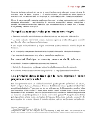 M a r c a R o j a | 239
Nano-partículas actualmente en uso por la industria alimentaria, plantean nuevos riesgos de
toxicidad para la salud humana y el medio ambiente, mientras las personas consumen
sus productos sin ser advertidos del riesgo que se corre al exponerse a estas nano-amenazas.
El uso de nano-materiales manufacturados en alimentos y bebidas, suplementos nutricionales,
empaques alimenticios y revestimientos de alimentos comestibles, abonos, plaguicidas y
amplios tratamientos de semillas, presentan todo un nuevo conjunto de riesgos para el público,
trabajadores y sistemas ecológicos.
Por qué las nano-partículas plantean nuevos riesgos
• Las nano-partículas son químicamente más reactivas que las partículas más grandes
• Las nano-partículas tienen total acceso a nuestros órganos y a toda célula, pues no existe
pared celular o barrera alguna que las detenga.
• Una mayor biodisponibilidad y mayor bioactividad pueden introducir nuevos riesgos de
toxicidad.
• Las nano-partículas pueden comprometer la respuesta de nuestro sistema inmunológico.
• Las nano-partículas pueden tener a largo plazo efectos patológicos.
La nano-toxicidad sigue siendo muy poco conocida. No sabemos:
• Qué niveles de nano-exposición tenemos en este momento.
• Qué niveles de exposición podrían perjudicar la salud humana o al medio ambiente.
• Si los nano-materiales se acumulan biológicamente a lo largo de la cadena alimentaria.
Los primeros datos indican que la nano-exposición puede
perjudicar nuestra salud
Las nano-partículas tienen un acceso mucho mayor que las grandes partículas a las células,
tejidos y órganos humanos. Partículas de menos de 300nm de tamaño pueden ser absorbidas
por células individuales192 mientras que las que miden menos de 70nm pueden ser absorbidas
por los núcleos de las células193, donde estas pueden causar grandes daños. Esto es de gran
seriedad dado que muchas de las nano-partículas manufacturadas son más tóxicas por unidad
de masa que las grandes partículas de misma composición química194. Los potenciales efectos
patológicos tanto a largo como a corto plazo de toxicidad de las nano-partículas son motivo de
preocupación. Un pequeño número de estudios clínicos sugieren que las nano-partículas no-
192Garnett y Kallinteri, 2006
193Chen y Mikecz, 2005;Geiser et al, 2005; Li et al, 2003
194Brunner et al, 2006; Chen et al, 2006; Long et al, 2006; Magrez et al, 2006; véase Tabla 3 para un resumen de los
estudios que muestran los nano-materiales usados actualmente por la industria alimentaria que pueden ser tóxicos.
 