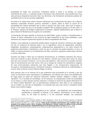 M a r c a R o j a | 24
posibilidad de elegir con conciencia, evitándose daños a usted y su familia, ya estará
cambiando las cosas, y si además ayuda a diseminar esta información, hará posible que haya
más personas despiertas haciendo valer sus derechos y los dictámenes arbitrarios podrían ser
cambiados por la voz de muchos exigiéndolo.
Si usted no lo sabía hasta ahora, lamento informarle que la fluoración del agua o de cualquier
elemento comestible humano provoca sumisión y apatía ¿Será el flúor la causa de la
mentalidad del chileno promedio que le lleva a pensar casi para todo: ―pero qué le vamos a
hacer‖ o ―las cosas son así y no se pueden cambiar‖? Me lo pregunto porque en el año 1954, C.
E. Perkins, químico del fatídico Laboratorio I.G.Farben, admitió públicamente que el Flúor es
para reducir la Resistencia de la gente a la autoridad.
La fluoración del agua potable es herencia de Adolf Hitler, quien enviaba a incondicionales a
colocar el tóxico compuesto en las reservas de agua bebestible de las zonas pobladas, y que
sometería sin mayores oposiciones gracias al efecto estupidizante del Flúor.
Debido a una maliciosa re-educación pública (léase: lavado de cerebro3), el fluoruro que alguna
vez fue un producto de desecho pasó a ser el ingrediente activo de plaguicidas, raticidas,
fungicidas, anestésicos, tranquilizantes, medicamentos psiquiátricos y un vasto número de
productos industriales y domésticos, entre los que se cuentan las pastas dentales, la sal y el
teflón, el mismo presente en recubrimientos de ollas, sartenes y aparatos usados para calentar
o cocinar alimentos.
Cuando uno llega a saber que la industria farmacéutica, la verdadera industria del cáncer,
tiene por cimiento la gran mentira de Luis Pasteur, mentira que reveló poco antes de morir
pero que sus cercanos ocultaron –ver en nota más adelante-, sólo entonces es posible entender
todo el encubrimiento que han hecho. Pero ya es tiempo de ventilar los sistemáticos engaños
de esas inescrupulosas industrias que han llegado a ser monstruosas maquinarias de
corrupción, desempoderamiento y limitación humana, verdaderas fábricas de enfermedades y
muerte sobre la faz de nuestro Planeta-Hogar, la Tierra.
Para quienes aún no se enteran de lo que realmente está ocurriendo en el mundo y que las
cosas no funcionan como suponíamos y confiábamos, les informo que existe una planificación
de largo plazo en todos los aspectos: financiero, médico, político, religioso y militar, para
―pacificar‖ –en el sentido de neutralizar– al ser humano. La conspiración contra la humanidad
no es teoría y a estas alturas muchos sabemos y estamos al tanto de los planes Illuminati4 de
su ―Nuevo Orden Mundial‖5 que no permitiremos establecerse. Este libro es un compromiso
con la verdad, un voto por la integridad y un llamado para que ésta vuelva a instalarse desde
donde nunca debió emigrar.
“Hoy día a los investigadores se les "orienta". Los disidentes son encarcelados,
maniatados y reducidos al silencio. A los médicos "alternativos" se les tilda de
locos, se les retira la licencia o se les encarcela también. Los productos
3El ―lavado de cerebro‖ o ―re-educación‖ pública se logra fácilmente a través de los llamados ―expertos. El llamado
"padre de la relaciones públicas", Edward Bernays, usó sus habilidades para convencer a la opinión pública sobre los
falsos beneficios del flúor en el agua y afirmó: "Usted puede conseguir prácticamente que cualquier idea sea
aceptada si los médicos están a favor. El público está dispuesto a aceptar, porque un médico es una autoridad
para la mayoría de las personas, independientemente de lo mucho que sepa o no sepa” (Bryson, 2004).
4
El origen de los Illuminati hay que buscarlo en las diversas escuelas esotéricas creadas a partir del siglo XVI.
5 Ver pág.91
 