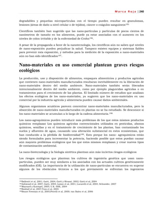 M a r c a R o j a | 240
degradables y pequeñas micropartículas con el tiempo pueden resultar en granulomas,
lesiones (áreas de daño a nivel celular o de tejidos), cáncer o coágulos sanguíneos195
Científicos también han sugerido que las nano-partículas y partículas de pocos cientos de
nanómetros de tamaño en los alimentos, puede ya estar asociadas con el aumento en los
niveles de colon irritable y de la enfermedad de Crohn196.
A pesar de la propaganda a favor de la nanotecnología, los científicos aún no saben qué niveles
de nano-exposición pueden perjudicar la salud. Tampoco existen equipos y sistemas fiables
para prevenir esta exposición, y métodos para la medición de la exposición a nano-materiales
aún no han sido identificados197.
Nano-materiales en uso comercial plantean graves riesgos
ecológicos
La producción, uso y disposición de alimentos, empaques alimenticios y productos agrícolas
que contienen nano-materiales manufacturados resultaran inevitablemente en la liberación de
nano-materiales dentro del medio ambiente. Nano-materiales también serán liberados
intencionalmente dentro del medio ambiente, como por ejemplo plaguicidas agrícolas o en
tratamientos para el crecimiento de las plantas. El limitado número de estudios que analizan
los efectos ecológicos de los nano-materiales, ya sugieren que los nano-materiales en uso
comercial por la industria agrícola y alimentaria pueden causar daños ambientales.
Algunos organismos acuáticos parecen concentrar nano-materiales manufacturados, pero la
absorción de nano-materiales manufacturados en plantas no se ha estudiado. Se desconoce si
los nano-materiales se acumulan a lo largo de la cadena alimentaria.198
Los nano-agroquímicos pueden introducir más problemas de los que estos mismos productos
químicos remplazan Los químicos agrícolas convencionales utilizados en pesticidas, abonos
químicos, semillas y en el tratamiento de crecimiento de las plantas, han contaminado los
suelos y afluentes de agua, causando una alteración substancial en estos ecosistemas, que
han conducido a la pérdida de biodiversidad199. Esto porque los nano- agroquímicos están
siendo formulados para incrementar la potencia, haciendo posible que estos puedan causar
aún mayores problemas ecológicos que los que estos mismos remplazan y crear nuevos tipos
de contaminación ambiental.
La nano-biotecnología y la biología sintética plantean aún más inciertos riesgos ecológicos
Los riesgos ecológicos que plantean los cultivos de ingeniería genética que usan nano-
partículas, pueden ser muy similares a los asociados con los actuales cultivos genéticamente
modificados (GE). La importancia de la utilización de nano-partículas se encuentra en superar
algunos de los obstáculos técnicos a los que previamente se enfrentan los ingenieros
195Ballestri et al, 2001; Gatti, 2004; Gatti y Rivassi, 2002; Gatti et al, 2004
196Ashwood et al, 2007; Gatti, 2004; Lomer et al, 2001; Lucarelli et al, 2004; Schneider, 2007
197Maynard y Kuempel, 2005; U.K. HSE, 2004
198Boxhall et al, 2007;Tran et al, 2005
199Beane Freeman et al, 2005;Petrelli et al, 2000; van Balen et al, 2006
 