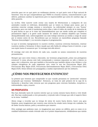 M a r c a R o j a | 242
atención para ver en qué parte no estábamos atentos, en qué parte cesó el flujo natural de
bienestar. Una vez que comprendemos que TODO es creación nuestra, conscientemente o por
defecto, podemos cambiar la experiencia pero es imprescindible que antes de cambiar algo, se
debe poseerlo.
La ex-Dra. Ghis Lanctot suele enviar una tarjeta de felicitaciones a cualquiera de sus
amistades cuando se enferman, deseándoles que se tomen su tiempo para sanar, que se
permitan conectar consigo mismos y escucharse. La enfermedad siempre es una "buena"
mensajera, pero con todo el marketing contra ellas y todo el tráfico de miedo de la industria de
la gran farma es que se le teme tan desmedidamente que ese miedo nubla por completo el
pensamiento lógico y la gente suele lanzarse de cabeza al sistema alopático que termina
desequilibrándolo más, sobrecargándolo con más trabajo mientras ya estaba a cargo de sanar
por sí mismo antes de eso. Recordemos que ya traemos un maravilloso programa llamado
"Sistema Inmunológico" y no necesita ninguna re-programación.
Lo que sí necesita reprogramarse es nuestro cerebro, nuestras creencias limitantes, resetear
nuestros miedos y formatear el disco rayado que sólo habla de enfoque hacia el exterior, y que
nos repite hasta el cansancio que "el enemigo está allá afuera".
El enemigo real está ahí dentro de cada uno, cuando no somos conscientes de nuestros
pensamientos.
Siempre que saco estos temas a discusión, me terminan preguntando ¿cómo nos protegemos
entonces? A estas alturas está todo contaminado y estamos expuestos no sólo a tóxicos en
agua, aire y alimentos, sino que también a frecuencias que también dañan a las células y a los
campos energéticos de cada organismo vivo, como lo son las Frecuencias Bajas (LF),
Frecuencias Muy Bajas (VLF), Frecuencias Extremadamente Bajas (ELF) y Frecuencias Ultra
Bajas (ULF). Estas últimas son propagadas y usadas especialmente por los militares.
¿CÓMO NOS PROTEGEMOS ENTONCES?
Lo primero que tenemos que comprender es que cuando pensamos en "protección" estamos
aceptando que tenemos "debilidades". Entonces, se trata de salir primero de la caja de la
limitación y desechar toda creencia que nos programa para creernos limitados, receptivos a
enfermedades, vejez y muerte.
MI PROPUESTA
Nos han distraído tanto de nuestro interior que ya cuesta mirarse hacia dentro y vivir desde
ahí. Nos han condicionado a vivir pensando y creyendo todo el tiempo que sólo el aspecto físico
es la única "realidad".
Ahora vengo a recordar que es tiempo de mirar de nuevo hacia dentro, hacer una gran
limpieza, pues imaginemos que nuestra casa interna ha estado tanto tiempo sin cuidados, ha
de haber mucha basura, polvo y escombros que remover.
Otra analogía que podemos usar, es imaginarnos que somos un edificio, pero es como si en
realidad hubiésemos estado viviendo sólo en el primer departamento, olvidándonos que existía
 