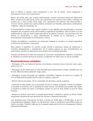 M a r c a R o j a | 243
todo el edificio a nuestra entera disposición y uso. Por lo mismo, nunca limpiamos o
iluminamos el resto de la construcción.
Aparte del primer piso, que vendría representando nuestra conciencia básica de experiencia
física, existen otros pisos hacia arriba, que representan los aspectos más sutiles o elevados de
nuestro ser, y otros niveles hacia abajo, que representan los aspectos más desconocidos y
"oscuros" del ser, donde van a parar miedos, emociones no resueltas, emociones y sentimientos
"negativos", falta de valoración, etc.
La humanidad fue creada como especie creadora, lo que significa que pensamientos y acciones
abrigados por el humano serán encontradas en experiencia manifiesta, sobre la Tierra y en las
experiencias de vida que tomen lugar más allá de los planos terrestres. Las elecciones una vez
hechas en pensamiento y actos, determinarán la calidad de la experiencia y serán
personalmente encontrados en sentimiento y evento.
Cambia tus palabras y cambiarás tus conductas; expande tu mundo y tu cuerpo responderá
en brotes de crecimiento y renovación.
Para obtener el equilibrio en nuestro cuerpo mental y emocional, hemos de monitorear y
controlar pensamientos y sentimientos, de la misma manera en que controlaríamos un
experimento científico en laboratorio para producir los resultados deseados.
Cuando nos libremos de todos los sistemas de creencias y pensamientos negativos, sentiremos
la claridad y la armonía dentro de nosotros, y podremos ver todo lo que se nos ha ocultado.
Recomendaciones saludables
- Reemplace el Té, por hojitas de hierbas, si no frescas, al menos secas al natural, como: poleo,
menta, tilo, etc.
- Reemplace la sal común (que ya viene fluorada para contrarrestar el Yodo). Cámbiela por sal
de mar. Mientras menos procesos tenga, mejor.
- Reemplace el pasto del jardín por vegetales comestibles. Organice su huerto en el jardín. Si
vive en departamento puede hacerlo hasta en cajones y macetas.
- Recicle todo lo que pueda. Use la creatividad. Es divertido y ayuda al planeta.
- Conéctese lo más posible con la naturaleza. Si vive en ciudad, acérquese a zonas con árboles.
Le ayudará a reconectar con su plantilla de salud natural. Los árboles que ayudan más rápido
a recuperar la salud son pinos y eucaliptus, porque su aura es muy similar al aura de salud
humana.
- Busque en internet cómo hacer su propia pasta dental o cómprela a quienes ya llevan tiempo
preparando elementos de aseo personal con hierbas y elementos naturales.
-Los dentistas usan tratamientos de flúor a niveles de 5.000 ppm a 20.000 ppm, lo que es
extremadamente peligroso. Dígale a su dentista que usted no aceptará el uso de flúor tóxico en
usted o sus hijos. También exija que no le pongan tapaduras de mercurio (amalgamas). Existen
alternativas diferentes.
 