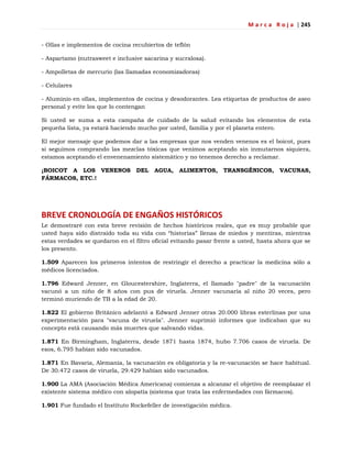 M a r c a R o j a | 245
- Ollas e implementos de cocina recubiertos de teflón
- Aspartamo (nutrasweet e inclusive sacarina y sucralosa).
- Ampolletas de mercurio (las llamadas economizadoras)
- Celulares
- Aluminio en ollas, implementos de cocina y desodorantes. Lea etiquetas de productos de aseo
personal y evite los que lo contengan
Si usted se suma a esta campaña de cuidado de la salud evitando los elementos de esta
pequeña lista, ya estará haciendo mucho por usted, familia y por el planeta entero.
El mejor mensaje que podemos dar a las empresas que nos venden venenos es el boicot, pues
si seguimos comprando las mezclas tóxicas que venimos aceptando sin inmutarnos siquiera,
estamos aceptando el envenenamiento sistemático y no tenemos derecho a reclamar.
¡BOICOT A LOS VENENOS DEL AGUA, ALIMENTOS, TRANSGÉNICOS, VACUNAS,
FÁRMACOS, ETC.!
BREVE CRONOLOGÍA DE ENGAÑOS HISTÓRICOS
Le demostraré con esta breve revisión de hechos históricos reales, que es muy probable que
usted haya sido distraído toda su vida con ―historias‖ llenas de miedos y mentiras, mientras
estas verdades se quedaron en el filtro oficial evitando pasar frente a usted, hasta ahora que se
los presento.
1.509 Aparecen los primeros intentos de restringir el derecho a practicar la medicina sólo a
médicos licenciados.
1.796 Edward Jenner, en Gloucestershire, Inglaterra, el llamado "padre" de la vacunación
vacunó a un niño de 8 años con pus de viruela. Jenner vacunaría al niño 20 veces, pero
terminó muriendo de TB a la edad de 20.
1.822 El gobierno Británico adelantó a Edward Jenner otras 20.000 libras esterlinas por una
experimentación para "vacuna de viruela". Jenner suprimió informes que indicaban que su
concepto está causando más muertes que salvando vidas.
1.871 En Birmingham, Inglaterra, desde 1871 hasta 1874, hubo 7.706 casos de viruela. De
esos, 6.795 habían sido vacunados.
1.871 En Bavaria, Alemania, la vacunación es obligatoria y la re-vacunación se hace habitual.
De 30.472 casos de viruela, 29.429 habían sido vacunados.
1.900 La AMA (Asociación Médica Americana) comienza a alcanzar el objetivo de reemplazar el
existente sistema médico con alopatía (sistema que trata las enfermedades con fármacos).
1.901 Fue fundado el Instituto Rockefeller de investigación médica.
 