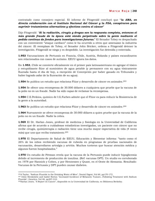 M a r c a R o j a | 248
contratado como consejero especial. El informe de Fitzgerald concluyó que ―la AMA, en
directa colaboración con el Instituto Nacional del Cáncer y la FDA, conspiraron para
suprimir tratamientos alternativos y efectivos contra el cáncer‖
Dijo Fitzgerald: "Si la radiación, cirugía y drogas son la respuesta completa, entonces el
más grande fraude de la época está siendo perpetrado sobre la gente mediante el
pedido continuo de fondos para investigaciones futuras.‖ El Senador Tobey es despachado
con un conveniente ―ataque cardíaco‖ como le ha ocurrido a otros que amenazan la industria
del cáncer. El reemplazo de Tobey, el Senador John Bricker, ordena a Fitzgerald detener la
investigación. Fitzgerald se niega y es despedido. La investigación fue detenida y enterrada.
1.953 Vacunaciones de Pertussis en Francia, Chile, Austria, Holanda y países escandinavos
son relacionados con casos de autismo. EEUU ignora los datos.
En 1.953, Chile se convierte oficialmente en el primer país latinoamericano en agregar el tóxico
y estupidizante flúor al suministro de agua potable (y permanece con su agua tóxicamente
fluorada hasta el día de hoy, a excepción de Concepción por haber ganado en Tribunales y
haber logrado zafar de la fluoración de su agua).
1.954 Se publica un estudio que relaciona Flúor y desarrollo de cáncer en animales.203
1.954 Se ofrece una recompensa de 30.000 dólares a cualquiera que pruebe que la vacuna de
la polio no es un fraude. Nadie ha sido capaz de reclamar la recompensa.
1.954 C.E.Perkins, químico de I.G.Farben admite que el Flúor es para reducir la Resistencia de
la gente a la autoridad.
1.963 Se publica un estudio que relaciona Flúor y desarrollo de cáncer en animales.204
1.964 Nuevamente se ofrece recompensa de 30.000 dólares a quien pruebe que la vacuna de la
polio no es un fraude. Nadie la cobra.
1.969 El Dr. Harlan Jones, profesor de medicina y fisiología en la Universidad de California
afirma que de acuerdo a cuidadosas estadísticas investigadas, un paciente con cáncer que no
recibe cirugía, quimioterapia o radiación tiene una mucho mayor expectativa de vida (4 veces
más) que uno que reciba tratamiento.205
1.970 El Departamento de Salud de EEUU, Educación y Bienestar informa: ―tanto como el
26% de los niños recibiendo vacunas de rubeola en programas de pruebas nacionales de
vacunación, desarrollaron artralgia y artritis. Muchos tuvieron que buscar atención médica y
algunos fueron hospitalizados.‖
1.970 Un estudio de Pittman revela que la vacuna de la Pertussis puede inducir hipoglicemia
debido al incremento de producción de insulina. (Ref: vacunas DPT). Un studio es corroborado
en 1978 por Hannick y Cohen, y por Hennessen y Quast, en el Oeste de Alemania. Resultado:
Vacunas de la Pertussis y DPT pueden causar diabetes.
203A Taylor, "Sodium Fluoride in the Drinking Water of Mice", Dental Digest, Vol 60, pp170-172.
204 Irwin Herskowitz and Isabel Norton "Increased Incidence of Melanotic Tumors...Following Treatment with Sodium
Fluoride", Genetics, Vol 48, pp307-310.
205Harlan Jones, "A Report on Cancer", disponible en la Universidad de California, en Biblioteca Berkeley.
 