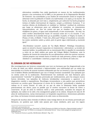 M a r c a R o j a | 25
alternativos rentables han caído igualmente en manos de las multinacionales
gracias a las normativas de la OMS y a las patentes de la Organización Mundial
de Comercio. Las autoridades y sus medios de comunicación social se ocupan de
alimentar entre la población el miedo a la enfermedad, a la vejez y a la muerte. De
hecho, la obsesión por vivir más o, simplemente, por sobrevivir ha hecho prosperar
incluso el tráfico internacional de órganos, sangre y embriones humanos. Y en
muchas clínicas de fertilización en realidad se "fabrican" multitud de embriones
que luego se almacenan para ser utilizados en cosmética, en tratamientos
rejuvenecedores, etc. Eso sin contar con que se irradian los alimentos, se
modifican los genes, el agua está contaminada, el aire envenenado... Es más, los
niños reciben absurdamente hasta 35 vacunas antes de ir a la escuela. Y así,
cada miembro de la familia tiene ya su pastillita: el padre, el Viagra; la madre, el
Prozac; el niño, el Ritalin. Y todo esto ¿Para qué? Porque el resultado es conocido:
los costes sanitarios suben y suben, pero la gente sigue enfermando y muriendo
igual."
-Dra.Ghislaine Lanctot6, autora de “La Mafia Médica”, Flebóloga Canadiense,
quien se atrevió a buscar respuestas en tratamientos « alternativos » y revisión de
material médico. La publicación de su mencionado libro le significó la cancelación
y retiro de su título médico por parte del Colegio Médico Candiense, ante la
negativa de Lanctot de retractarse de sus afirmaciones sobre las nocivas vacunas.
Lanctot propone una mirada hacia el interior de cada persona y llama a dejar de
obedecer a « autoridades » externas y seguir sólo a la interna de cada uno.
EL DRAMA DE MI HERMANO
Mis investigaciones me hicieron comprender que tuve un hermano que fue diagnosticado a los
8 años de edad con déficit atencional e hiperactividad, una enfermedad que no existe (su
descubridor en el lecho de muerte terminó confesando que fue un invento7) y que fue medicado
con el fatídico Ritalin (metilfenidato8) que con el tiempo terminó causándole una epilepsia que
no existía antes de la medicación. Posteriormente fue medicado con más fármacos para
supuestamente ―controlar‖ la epilepsia provocada por medicamentos, pero los ataques nunca
fueron detenidos. Los episodios de violencia intrafamiliar comenzaron a aparecer y el
diagnóstico cambió a esquizofrenia. Neurólogos recomendaron a mis padres que permitieran
intervenir su cerebro para ―desconectar el centro de la violencia‖, procediendo a taladrar su
cabeza en el centro frontal. Al cabo de un par de años la lobotomía había quedado
prácticamente sin efecto, pues es posible que el cerebro encuentre la forma de volver a
conectarse. Al par de años la violencia volvió y más potenciada, sumados los ataques de
epilepsia, las caídas en la calle y los consiguientes golpes en la cabeza. Después de más de 30
años de medicamentos, varias internaciones en hospitales siquiátricos y detenciones policiales
por riñas, mi hermano terminó asesinado en la calle como un desconocido.
Después de muchos años viviendo el infierno como testigo directo de ese drama provocado por
fármacos, no quisiera que nadie más pasara por cosas similares, pero que veo siguen
6 Sitio web: personacratia.com
7Leon Eisenberg, el psiquiatra que ―descubrió‖ el TDAH (Trastorno de Déficit de Atención e Hiperactividad) confesó 7
meses antes de morir que ―el TDAH es un ejemplo de enfermedad ficticia‖. http://www.spiegel.de/spiegel/print/d-
83865282.html
8 Ver ―Camisa de fuerza en pastilla, Metilfenidato (Ritalin)‖, Pág. 212
 