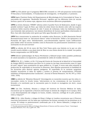 M a r c a R o j a | 250
1.977 La CIA admite que el programa MKULTRA consistió en 149 sub-proyectos involucrando
44 Escuelas y Universidades, 15 fundaciones de investigación, 12 Hospitales y 3 prisiones.
1978 Según Charlotte Parker del Departamento de Microbiología de la Universidad de Texas, la
naturaleza del organismo "Bordetella Pertussis" significa que los diferentes lotes de vacuna
hechos a partir de la misma cepa, algunas veces muestran diferentes propiedades.
1978 La revista Alemana "STERN" informa sobre el pueblo Turco de Kizilcaoern, donde el agua
potable contiene 5 ppm de flúor, que todos los niños tienen los dientes color café; las mujeres
producen bebés muertos después de sólo 4 meses de embarazo; todos los habitantes sufren
una tremenda vejez prematura. Los mismos desórdenes de huesos quebradizos relacionados al
flúor, han sido observados entre gente que bebe agua fluorada al 0.7 ppm.
1979 Para contrarrestar la avalancha de verdades sobre fluoruros, la ADA (Asociación Dental
Norteamericana) emite un "documento blanco" sobre la fluoración. Define a los oponentes a la
fluoración del agua como "desinformados, auto-denominados expertos cuyas calificaciones
para hablar sobre tal asunto científico como la fluoración era prácticamente inexistente o cuya
motivación era de auto-servicio"
1979 La edición del 20 de enero del New York Times porta una historia en la que un niño
resultó muerto debido a una dosis letal de flúor en una clínica dental de la ciudad. Los padres
fueron compensados con U$750.000
1979 Informe epidemiológico de Nancy Wertheimer y Edward Leeper indica posibles problemas
de salud asociados a la exposición y proximidad de cables de tendido eléctrico.
1979 El Dr. W. L. Gabler y el Dr. P.A.Long del Centro de Ciencias de la Salud de la Universidad
de Oregon (EEUU) encontraron que flúor en el cuerpo en tan baja concentración como 0.2 ppm
(el nivel "seguro" para suministros de agua pública es 1.0 ppm, 8 veces más alto) estimula la
producción de superóxido en leucocitos en descanso. Esto deprime gravemente la habilidad de
los leucocitos para destruir agentes patógenos. El superóxido en la corriente sanguinea
también incrementa el daño de tejidos y acelera el proceso de envejecimiento ("Fluoride
inhibition of Polymorphonuclear Leukocites", Journal of Dental Research, Vol 48, Nº9, p 1933-
1939, 1979)
1980 La edición de "Mutation Research" (Investigación en mutación) muestra que los niños re-
vacunados contra la viruela tenían "aberraciones en los cromosomas de sus leucocitos",
llevando a la conclusión que la vacunación para la viruela es mutagénica (es decir, causa
mutaciones).
1981 Los Drs. Susheela, Sharma y colegas del Instituto de Ciencias Médicas de India,
encuentran que la exposición a fluoruro interrumpe la síntesis de colágeno en el cuerpo y lleva
a una descomposición del colágeno en hueso, tendón, músculo, cartílago de la piel, pulmón,
riñón y tráquea207
1981 El Dr. John Emsley y colegas de King´s College en Londres encontraron que el fluoruro
reacciona fuertemente con los lazos que mantienen las formas normales de las proteínas en el
cuerpo. El trabajo es posteriormente confirmado por el Dr. Steven Edwards y colegas de la
207 Fluoride poisoning and the Effects of Collagen Biosynthesis of Osseous and Non-osseous Tissue", Toxicological
European Research, Vol 3, No.2, pp99-104, 1981
 