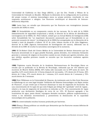 M a r c a R o j a | 251
Universidad de California en San Diego (EEUU), y por los Drs. Froede y Wilson de la
Universidad de Colorado en Boulder. Mediante la distorsión de la configuración de la proteína
del propio cuerpo, el sistema inmunológico ataca su propia proteína, resultando en una
respuesta autoinmune o alérgica. Los fluoruros contribuyen al desarrollo de Inmuno-
deficiencia Adquirida.
1981 Larez hace un estudio que demuestra que los fluoruros son teratogénicos (causan
mutación del ADN) en ratas.
1981 El formaldehído es un componente común de las vacunas. En la sede de la OSHA
(Administración de seguridad ocupacional y salud), el director de la oficina de identificación
carcinogénica de la OSHA, Dr. Peter Infante, señaló que un Actual Boletín de Inteligencia (CIB)
sobre formaldehído fue "un importante documento asesorando que el formaldehído es un
potencial causante de cáncer". La dirigencia de la OSHA fue avergonzada con la liberación de la
verdad y trató de despedir a Infante. El 27 de Julio, Infante escribe al Dr John Higginson,
director de la IARC (Agencia Internacional de Investigación del cáncer), difiriendo con la
decisión de la IARC de ocultar la naturaleza cancerígena de la sustancia.
1981 El Dr.Robert Clark del Centro Médico de la Universidad de Boston demuestra que los
fluoruros (encontrado en el agua potable fluorada, pastas dentales, etc) estimulan formación
granular y consumo de oxígeno en leucocitos cuando no son retados por agentes extraños, sino
que inhiben aquellos procesos cuando se necesita que los leucocitos combatan agentes
extraños.208
1982 Trigésima cuarta Reunión de la Academia Norteamericana de Neurología libera un
estudio que es publicado en la Revista de Neurología, indicando que de 103 infantes que
murieron de Muerte Súbita (SIDS), 66% había sido vacunado con la DTP antes de morir. De
aquellos, 6,5% murió dentro de 12 horas después de vacunados, 13% dentro de 24 horas, 26%
dentro de 3 días, 37% murió dentro de 1 semana, 61% murió dentro de 2 semanas y 70%
murió dentro de 3 semanas.
1982 Peter Wilkinson en la Universidad de Glascow, da testimonio ante la Alta Corte Escocesa
en Edinburgo en un caso legal titulado "Inhibición del Sistema Inmunológico con Bajos niveles
de Fluoruro", el que reveló que el fluoruro disminuye la tasa de migración de leucocitos. En
una concentración de 0.2 ppm (lo que está 0.8ppm por debajo del "aprobado" nivel de 1ppm) ,
relativo a la tasa de migración de leucocitos es reducida un 8%. Una concentración de 1ppm
produciría una declinación fisiológica de cerca de un 10%. El fluoruro agregado a los
suministros de agua, pasta dental, enjuagues dentales escolares, píldoras suplementarias y
visitas a los dentistas incrementaron y promovieron la disminución de la capacidad
inmunológica de la población.
1982 Es comercializada insulina humana producida por bacterias.
1983 Zhang y Zhang publican un estudio que demuestra que los fluoruros causan defectos de
nacimiento en peces.
208 Neutrophil Iodination Reaction Induced by Fluoride: Implications for Degranulation and Metabolic Activation" Blood,
Vol 57, pp913-921, 1981
 