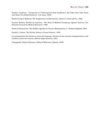 M a r c a R o j a | 254
Stephen Lendman . Unreported or Underreported Real Pandemics, Not Fake Ones Like Avian
and Swine Flu.Global Research, 4 de mayo, 2009.
Racketeering in Medicine-The Suppression of Alternatives, James P. Carter (M.D.), 1992.
Eustace Mullins: Murder by injection - The Story of Medical Conspiracy Against America, The
National Council for Medical Research, 1988.
Seeds of Destruction, The Hidden Agenda for Genetic Manipulation, F. William Engdahl, 2007.
Gerald L. Geison: The Private Science of Louis Pasteur, 1995.
La manipulación del hombre a través del lenguaje, Estudio de los recursos manipuladores y del
antídoto contra los mismos, Alfonso López Quintás, 2001.
Propaganda, Edward Bernays, Editorial Melusina, España, 2008.
 