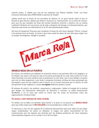 M a r c a R o j a | 27
materia prima. Y ¿Sabía que una de las empresas que fabrica bebidas ―Cola‖ usa fetos
humanos abortados para ENDULZAR su pócima de brujas?
¿Sabía usted que la teoría de los microbios de Pasteur es un gran fraude sobre el que se
levanta la gran farma? ¿Sabía que Pasteur reconoció su ―equivocación‖ en su lecho de muerte,
pero que los que manejan los hilos del mundo decidieron enterrar a Pasteur con su última
confesión? Entérese de una buena vez de todo y despierte del letargo y el desconocimiento, que
mientras más horas vea informativos en la TV más desinformado estará.
¡Es hora de despertar! Tenemos que recuperar el timón de este barco llamado ―Tierra‖ y lanzar
a los piratas fuera de borda. Lo invito a que tome usted los datos de este libro para seguir con
su propia investigación. Google le ayudará.
MARCA ROJA EN LA PUERTA
En China a los médicos que fallaban en mantener sanos a sus pacientes NO se les pagaba y se
les dejaba una marca con pintura roja en la puerta principal de su casa. Esto mismo es lo que
estoy haciendo con estos médicos que le presentaré en este libro, que le han fallado a la gente
que cree en ellos ciegamente y que tarde o temprano terminan víctimas de estos personajes sin
escrúpulos, para los que importa más el dinero en su cuenta bancaria que la salud y la vida
del paciente al que engañan y a quien se supone deberían ayudar a sanar.
El sistema de salud y los médicos -maquinaria y engranajes-, bailan al compás de la música
que dirigen los laboratorios fabricantes de fármacos y vacunas, la mafia farmacéutica
(FarMafia), y ya es hora que usted se entere que las cosas no funcionan como tan
ingenuamente creíamos todos.
Yo acuso a este sistema de estar viciado
Yo señalo con mi dedo a la llamada ―gran farma‖ y le pinto en su puerta una MARCA ROJA
para que todos sepan que le HA FALLADO a la humanidad que confió en ella.
Yo denuncio a viva voz los engaños de la industria farmacéutica para que todos los que elijan
seguir medicándose, de ahora en adelante, lo hagan con pleno conocimiento de las
consecuencias que les esperan por permitir que los dañinos productos de estas empresas
inescrupulosas ingresen en su cuerpo o en el de sus hijos.
 