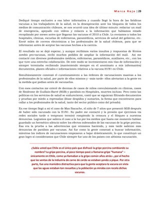 M a r c a R o j a | 29
Dediqué tiempo exclusivo a esa labor informativa y cuando llegó la hora de las fatídicas
vacunas a los trabajadores de la salud, en la desesperación ante los bloqueos de todos los
medios de comunicación chilenos, se nos ocurrió una idea de último minuto: redactar un mail
de emergencia, apoyado con videos y enlaces a la información que habíamos estado
recopilando por meses antes que llegaran las vacunas el 2010 a Chile. Lo enviamos a todos los
hospitales, clínicas, escuelas de enfermeras, paramédicos, servicios de salud del gobierno, etc.
Envié miles de correos electrónicos a los profesionales de la salud chilenos, para que se
informaran antes de aceptar las vacunas hechas a la carrera.
El resultado no se dejó esperar, y aunque recibimos varios insultos y respuestas de férreos
zombis pro-vacunas, recibí muchos pedidos de ampliar la información del mail. Así me
contacté con diversos profesionales médicos, enfermeras, paramédicos, auxiliares, etc., con los
que tuve una estrecha colaboración. De este modo se incrementaron mis vías de información y
siempre terminaba recibiendo (manteniendo siempre en el anonimato a mis informantes)
documentos, planes oficiales e informaciones relativos a la vacuna H1N1 en Chile.
Simultáneamente comenzó el cuestionamiento a las órdenes de vacunaciones masivas a los
profesionales de la salud, por parte de ellos mismos y –más tarde- ellos alertarían a la gente en
la medida que podían antes de vacunarlos.
Con esos contactos me enteré de decenas de casos de niños convulsionando en clínicas, casos
de Síndrome de Guillain-Barré (SGB) y parálisis en Hospitales, muertes incluso. Pero como las
políticas en los servicios de salud se endurecieron, costó que se siguieran filtrando documentos
y pruebas por miedo a represalias (léase despidos y sumarios, la forma que encontraron para
callar a los profesionales de la salud, tanto del sector público como del privado).
En ese tiempo llegó a mí el caso de Max Ibacache, el niño de 7 años que presentó SGB después
de haber sido vacunado con la H1N1. Su padre me contactó y la presión que ejercimos vía
redes sociales tarde o temprano terminó rompiendo la censura y el bloqueo a nuestras
denuncias. Logramos que saliera el caso a la luz por los medios que hasta ese momento habían
guardado un hermético silencio sobre los efectos indeseados de las vacunas de la gripe porcina.
Esa era la prueba a las advertencias que veníamos haciendo, y más tarde salieron más
denuncias de parálisis por vacunas. Así fue como la gente comenzó a buscar información,
mientras los índices de vacunaciones empezaron a bajar drásticamente, lo que constituyó un
gran logro si consideramos que Chile siempre fue uno de los países con altísima vacunación.
¿Sabía usted que Chile es el único país que disfrazó la gripe porcina cambiando su
nombre? La gripe porcina, al poco tiempo pasó a llamarse gripe “humana” –
únicamente en Chile, como ya llamaban a la gripe común años atrás–, por el hecho
que las ventas de la industria de carne de cerdo se estaban yendo a pique. Por otra
parte, fue una maniobra distractiva para que la gente aceptara la vacuna en vista
que las aguas estaban tan revueltas y la población ya miraba con recelo dichas
vacunas.
 