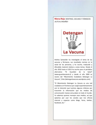 M a r c a R o j a | 3
Marca Roja: MENTIRAS, VACUNAS Y FÁRMACOS
¡ALTO AL ENGAÑO!
Andrea Santander ha investigado el tema de las
vacunas y fármacos, sus resultados nocivos en la
salud de las personas, y ha escrito, traducido y
difundido material relativo a estos temas. Desde el
año 2010 hasta el 2013 ha escrito para el periódico
alternativo "El Guardián de la Salud"
(www.guardiansalud.cl) y desde el año 2009 es
vocera del "Movimiento Ciudadano Detengan La
Vacuna", Chile (detenganlavacuna.wordpress.com).
"El Movimiento Detengan La Vacuna es una red
ciudadana sin fronteras que surgió espontáneamente
con la intención que tuvimos algunos chilenos por
transmitir la información que los medios de
comunicación masiva censuraban en todo el mundo.
Ya sabemos quienes manejan esos medios, así que
optamos por usar los canales que nos ofrecía
internet y espacios como blogs, foros, twitter,
facebook, etc."
 