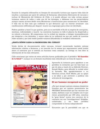 M a r c a R o j a | 30
Durante la campaña informativa en tiempos de vacunación tuvimos que superar toda clase de
insultos y amenazas por parte de cadenas de farmacias, laboratorios fabricantes de vacunas e
incluso de Ministerios del Gobierno de Chile, y lo puedo afirmar con toda certeza porque
teníamos rastreo de todos y cada uno de los mensajes, y dábamos con los perpetradores
aunque usaran accesos desde otros Ministerios o Instituciones para enmascarar su identidad.
Y todo eso no hizo más que confirmar lo que denuncio: que un enorme armatoste -con
ramificaciones infiltradas por doquier- mueve sus engranajes para evitar ser derribado.
Podrán patalear y hacer lo que quieran, pero ya es inevitable el fin de su imperio de corrupción,
mentiras, enfermedades y muerte. La conciencia humana en todo el planeta ha despertado y
no volverá a dormirse. Mi compromiso con la verdad me impulsa a trabajar incansablemente
por despertar a los dormidos, y somos miles (si no millones) los que por medio de nuestras
redes sociales y por todo medio posible estamos difundiendo la verdadera información.
¿HASTA DÓNDE LLEGA LA MADRIGUERA DEL CONEJO?
Yendo detrás de documentación sobre vacunas, terminé encontrando también extensa
información relativa a fármacos, y mi reacción fue la misma que seguramente usted tendrá
ahora al enterarse que el sistema no funciona como creíamos. Le entrego en este libro la
información de los más relevantes.
Cabe mencionar que varios de estos artículos fueron publicados por el periódico ―El Guardián
de la Salud‖10, aunque en un formato muchísimo más reducido por un tema de espacio.
Aprovecho la instancia para agradecer a ese
periódico la invitación que me hizo hace un
par de años a través de su fallecido Director,
Ronald Modra, para difundir la verdad sobre
la farmafia. Mis agradecimientos a su
Directora actual, Ruth Modra, por su apoyo
a mi labor y por atreverse a publicar mis
artículos de investigación.
El ser humano recuperará su poder
¿Por qué siempre quienes estamos despiertos
tenemos que ser quienes presentemos las
PRUEBAS demostrando que las vacunas son
malas, dañinas y que no cumplen con lo que
vienen prometiendo por 200 años, mientras
la ―gran farma‖ nunca nos convence de lo
contrario con sus ―investigaciones‖ dirigidas,
unilaterales y sin base científica
comprobable en forma independiente?
Encuentro que la parcialidad con que se
10www.guardiansalud.cl
 