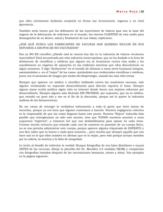 M a r c a R o j a | 32
que ellos ciertamente dudarían aceptarla en forma tan inconsciente, ingenua y en total
ignorancia.
También sería bueno que los defensores de las inyecciones de tóxicos (que son la base del
negocio de la fabricación de enfermos en el mundo, los eternos CLIENTES de esta mafia para
desangrarlos de su dinero, salud y finalmente de sus vidas), explicaran:
¿POR QUÉ NUNCA LOS FABRICANTES DE VACUNAS HAN QUERIDO INCLUIR EN SUS
ESTUDIOS A GRUPOS DE NO-VACUNADOS?
Eso ya NO ES científico ¿Dónde está la ciencia hoy día en la industria de tóxicos virulentos
inyectables? Está secuestrada por esta industria inescrupulosa, que no ha dudado a la hora de
deshacerse de científicos y médicos que alguna vez se levantaron contra esta mafia y les
manifestaron su negativa de apoyarlos en las evidentes mentiras que ellos descubrieron en
algún momento. Y digo ―deshacerse‖ en el sentido de eliminar a estos seres humanos íntegros,
asesinándolos o -en el ―mejor‖ de los casos- quitándoles sus credenciales científicas o médicas,
junto con el asesinato de imagen por medio del desprestigio, usando las más viles tretas.
Siempre que aparece un médico o científico hablando contra las insalubres vacunas, sale
alguien reclamando su supuesta desacreditación para discutir siquiera el tema. Siempre
alguna mano oculta publica algún sitio en internet donde hacen sus mejores esfuerzos por
desacreditarlo. Siempre alguien sale diciendo SIN PRUEBAS, por supuesto, que no es médico,
que estudió un puro año y ese es el fin de la discusión, porque así lo quiere la industria
mafiosa de las farmacéuticas.
No me canso de entregar la verdadera información a toda la gente que tiene ánimo de
escuchar, porque ya era hora que alguien comenzara a hacerlo. Nuestra negligencia colectiva
es la responsable de que las cosas llegaran hasta este punto. Nuestra ―flojera‖ inducida hizo
posible que entregáramos no sólo este asunto, sino que TODOS nuestros asuntos a unos
supuestos ―expertos‖, y entonces fue que nos deshabilitamos para opinar en cada tema.
Curioso resulta entonces que estando cada uno de nosotros en posesión de un cuerpo físico,
no se nos permita administrar este cuerpo, porque aparece alguien etiquetado de EXPERTO y
nos dice saber qué es bueno o malo para nosotros… pero resulta que siempre aquello que nos
hace mal es lo que ellos insisten en afirmar que es lo mejor, pero sólo porque actúan movidos
por la codicia, la avaricia y la falta de integridad.
Le invito al desafío de enfrentar la verdad: Busque fotografías de sus hijos (familiares o suyas)
ANTES de las vacunas, dibuje la plantilla del Dr. Moulden (12 medidas IMAM) y compárelas
con fotografías tomadas después de las vacunaciones (semanas, meses y años). Vea ejemplos
en la página siguiente.
 