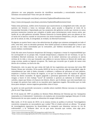 M a r c a R o j a | 35
¿Quieren ver una pequeña muestra de científicos asesinados y encontrados muertos en
extrañas circunstancias? Vean este par de enlaces:
http://www.stevequayle.com/dead_scientists/UpdatedDeadScientists.html
http://www.stevequayle.com/dead_scientists/UpdatedDeadScientists2.html
Todas estas personas, nobles seres humanos que mantuvieron su integridad ante todo, son por
quienes me levanto y tomo su mensaje ahora, para ayudar a despertar al resto de la
humanidad dormida e hipnotizada por las serpientes del gobierno oculto que intenta en estos
precisos momentos tomarse por completo el poder para esclavizarnos como nunca antes, por
medio de un sólo gobierno mundial. Desean instaurar la tiranía global, pero sus planes se van
al tacho de la basura cuando se encuentran con seres humanos despiertos y de pie, unidos en
pro de la salud, la vida, la integridad, la verdad y la libertad humanas.
Si alguien no quiere hacer caso a las advertencias de peligro que estamos entregando en todo el
orbe, está bien, será su decisión personal. Pero habrá quienes sí deseen despertar y hacer una
pausa en sus vidas controladas por la costumbre, por hábitos inculcados por otros y que
nunca habían cuestionado.
Cada día más seres humanos despiertan del letargo y empiezan a tomar la responsabilidad que
les corresponde en su propia vida. Cuando despertamos y dejamos de ser víctimas, es que la
verdadera libertad comienza. Lo mismo pasa con la salud: mientras una persona se sienta
víctima de la vida y crea que tomando una píldora (o vacuna tóxica) se librará del miedo que
carga encima, jamás se logrará recuperar. No, hasta que recuerde que el poder de sanar está
dentro de sí misma, no fuera de ella.
Finalmente, esto va para los que están del lado de los eugenistas pro-vacunas (tal como Bill
Gates): Dense por vencidos. Si les queda ALGO de luz en su interior, algo de integridad, algo de
remordimiento por todo el daño causado a millones y millones de personas en este planeta,
empiecen a buscar otra forma de negocio, si es que no desean tratar de reparar de alguna
forma los daños causados. Si siguen pagando a personas ignorantes del tema para que les
vengan a hacer el otro trabajo ―sucio‖ de molestar a quienes ya sabemos la verdad sobre
ustedes, sepan que botan a la basura ese dinero, dinero -por lo demás- que está manchado con
la sangre de quienes han caído en su macabro pero ingenioso engaño. Recuerden que no todo
dura para siempre, menos negocios genocidas como el suyo.
La gente no está queriendo vacunarse y ustedes ahora también liberan vacunas en mosquitos
¿No lo cree? Siga leyendo.
El 19 de marzo de 1997 se publica en Science News (Noticias de Ciencia) que los "mosquitos
mejorados en el laboratorio" resistentes a la malaria son reconocidos (agregan foto) por el verde
fluorescente de sus ojos cuando se alimentan de sangre infectada15.
Más tarde, el 18 de marzo de 2010, en la misma revista se publica el artículo "Investigadores
convierten mosquitos en vacunadores que vuelan"16En el citado artículo se afirma: "Un grupo
de investigadores japoneses ha desarrollado un mosquito que disemina vacuna en vez de
enfermedad", y la "brillante idea" no es que sean vacunas que vuelan, sino algo peor.
15http://news.sciencemag.org/2007/03/mosquitoes-made-better-lab
16http://news.sciencemag.org/health/2010/03/researchers-turn-mosquitoes-flying-vaccinators
 